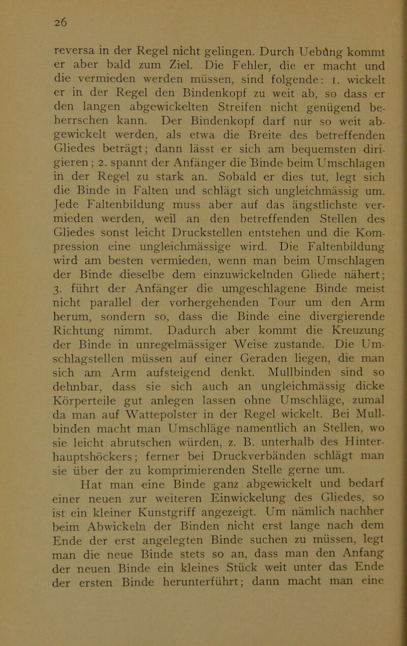 reversa in der Regel nicht gelingen. Durch Uebüng kommt er aber bald zum Ziel. Die Fehler, die er macht und die vermieden werden müssen, sind folgende: i. wickelt er in der Regel den Bindenkopf zu weit ab, so dass er den langen abgewickelten Streifen nicht genügend be- herrschen kann. Der Bindenkopf darf nur so weit ab- gewickelt werden, als etwa die Breite des betreffenden Gliedes beträgt; dann lässt er sich am bequemsten diri- gieren; 2. spannt der Anfänger die Binde beim Umschlagen in der Regel zu stark an. Sobald er dies tut, legt sich die Binde in Falten und schlägt sich ungleichmässig um. Jede Faltenbildung muss aber auf das ängstlichste ver- mieden werden, weil an den betreffenden Stellen des Gliedes sonst leicht Druckstellen entstehen und die Kom- pression eine ungleichmässige wird. Die Faltenbildung ward am besten vermieden, wenn man beim Umschlagen der Binde dieselbe dem einzuwickelnden Gliede nähert; 3. führt der Anfänger die umgeschlagene Binde meist nicht parallel der vorhergehenden Tour um den Arm herum, sondern so, dass die Binde eine divergierende Richtung nimmt. Dadurch aber kommt die Kreuzung der Binde in unregelmässiger Weise zustande. Die Um- schlagstellen müssen auf einer Geraden liegen, die man sich am Arm aufsteigend denkt. Mullbinden sind so dehnbar, dass sie sich auch an ungleichmässig dicke Körperteile gut anlegen lassen ohne Umschläge, zumal da man auf Wattepolster in der Regel wickelt. Bei Mull- binden macht man Umschläge namentlich an Stellen, wo sie leicht abrutschen würden, z. B. unterhalb des Hinter- hauptshöckers; ferner bei Druckverbänden schlägt man sie über der zu komprimierenden Stelle gerne um. Hat man eine Binde ganz abgewickelt und bedarf einer neuen zur weiteren Einwickelung des Gliedes, so ist ein kleiner Kunstgriff angezeigt. Um nämlich nachher beim Abwickeln der Binden nicht erst lange nach dem Ende der erst angelegten Binde suchen zu müssen, legt man die neue Binde stets so an, dass man den Anfang der neuen Binde ein kleines Stück weit unter das Ende der ersten Binde herunterführt; dann macht man eine