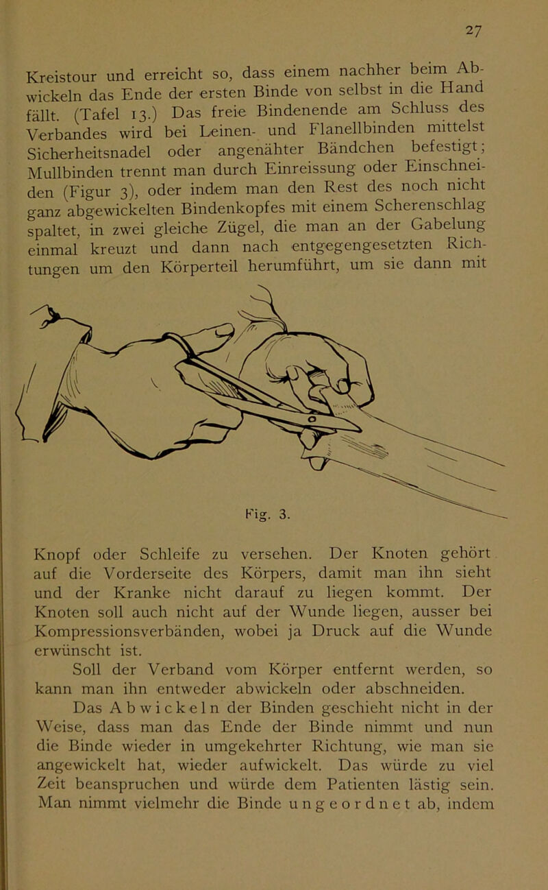 2 7 Kreistour und erreicht so, dass einem nachher beim Ab- wickeln das Ende der ersten Binde von selbst in die Hand fällt. (Tafel 13.) Das freie Bindenende am Schluss des Verbandes wird bei Leinen- und Flanellbinden mittelst Sicherheitsnadel oder angenähter Bändchen befestigt; Mullbinden trennt man durch Einreissung oder Einschnei- den (Figur 3), oder indem man den Rest des noch nicht ganz abgewickelten Bindenkopfes mit einem Scherenschlag spaltet, in zwei gleiche Zügel, die man an der Gabelung einmal kreuzt und dann nach entgegengesetzten Rich- tungen um den Körperteil herumführt, um sie dann mit Knopf oder Schleife zu versehen. Der Knoten gehört auf die Vorderseite des Körpers, damit man ihn sieht und der Kranke nicht darauf zu liegen kommt. Der Knoten soll auch nicht auf der Wunde liegen, ausser bei Kompressionsverbänden, wobei ja Druck auf die Wunde erwünscht ist. Soll der Verband vom Körper entfernt werden, so kann man ihn entweder abwickeln oder abschneiden. Das Ab wickeln der Binden geschieht nicht in der Weise, dass man das Ende der Binde nimmt und nun die Binde wieder in umgekehrter Richtung, wie man sie angewickelt hat, wieder aufwickelt. Das würde zu viel Zeit beanspruchen und würde dem Patienten lästig sein. Man nimmt vielmehr die Binde ungeordnet ab, indem