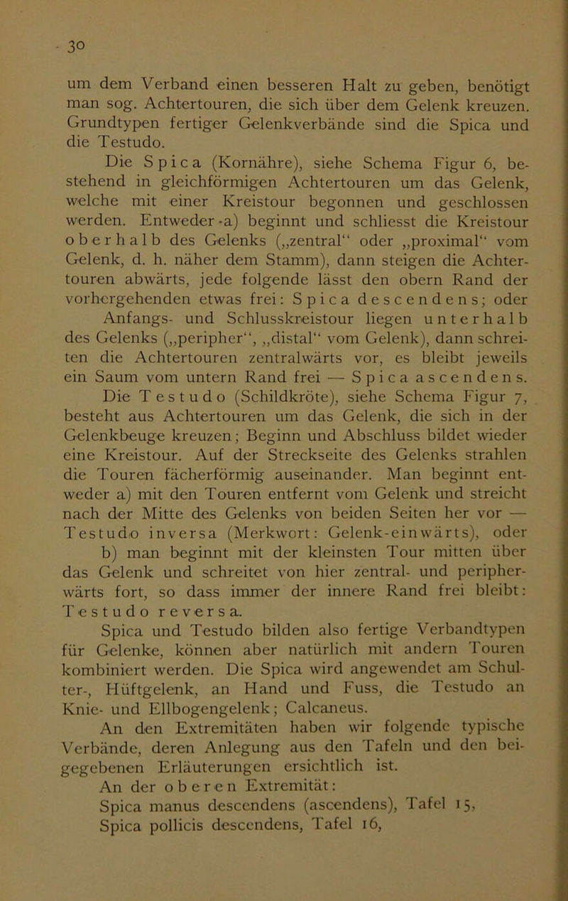 um dem Verband einen besseren Halt zu geben, benötigt man sog. Achtertouren, die sich über dem Gelenk kreuzen. Grundtypen fertiger Gelenkverbände sind die Spica und die Testudo. Die Spica (Kornähre), siehe Schema Figur 6, be- stehend in gleichförmigen Achtertouren um das Gelenk, welche mit einer Kreistour begonnen und geschlossen werden. Entweder-a) beginnt und schliesst die Kreistour oberhalb des Gelenks („zentral“ oder „proximal“ vom Gelenk, d. h. näher dem Stamm), dann steigen die Achter- touren abwärts, jede folgende lässt den obern Rand der vorhergehenden etwas frei: Spica descendens; oder Anfangs- und Schlusskreistour liegen unterhalb des Gelenks („peripher“, „distal“ vom Gelenk), dann schrei- ten die Achtertouren zentralwärts vor, es bleibt jeweils ein Saum vom untern Rand frei — Spica ascendens. Die Testudo (Schildkröte), siehe Schema Figur 7, besteht aus Achtertouren um das Gelenk, die sich in der Gelenkbeuge kreuzen; Beginn und Abschluss bildet wieder eine Kreistour. Auf der Streckseite des Gelenks strahlen die Touren fächerförmig auseinander. Man beginnt ent- weder a) mit den Touren entfernt vom Gelenk und streicht nach der Mitte des Gelenks von beiden Seiten her vor — TestucLo inversa (Merkwort: Gelenk-einwärts), oder b) man beginnt mit der kleinsten Tour mitten über das Gelenk und schreitet von hier zentral- und peripher- wärts fort, so dass immer der innere Rand frei bleibt: Testudo reversa. Spica und Testudo bilden also fertige Verbandtypen für Gelenke, können aber natürlich mit andern 1 ouren kombiniert werden. Die Spica wird angewendet am Schul- ter-, Fliiftgelenk, an Hand und Fuss, die Testudo an Knie- und Ellbogengelenk; Calcaneus. An den Extremitäten haben wir folgende typische Verbände, deren Anlegung aus den Tafeln und den bei- gegebenen Erläuterungen ersichtlich ist. An der oberen Extremität: Spica manus descendens (ascendens), Tafel 15, Spica pollicis descendens, Tafel 16,