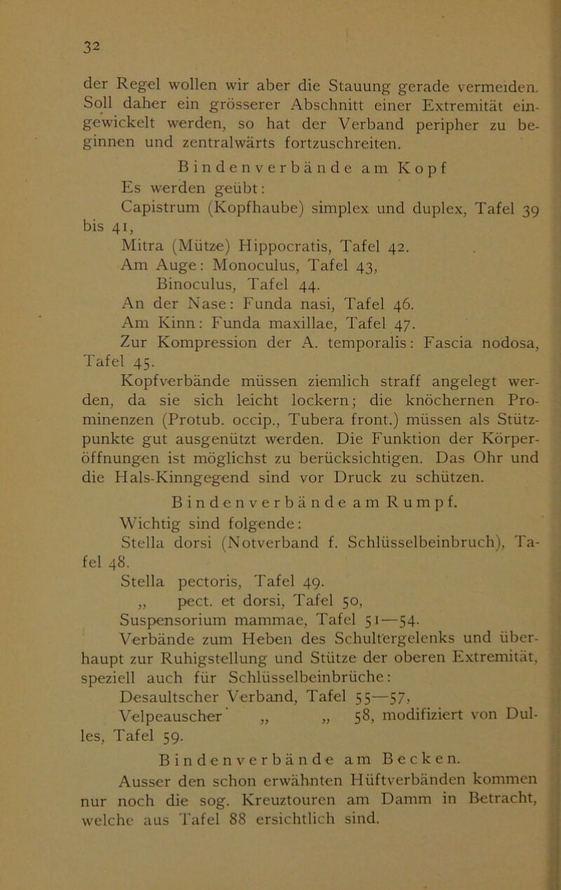 der Regel wollen wir aber die Stauung gerade vermeiden. Soll daher ein grösserer Abschnitt einer Extremität ein- gewickelt werden, so hat der Verband peripher zu be- ginnen und zentralwärts fortzuschreiten. Bindenverbände am Kopf Es werden geübt: Capistrum (Kopfhaube) simplex und duplex, Tafel 39 bis 41, Mitra (Mütze) Hippocratis, Tafel 42. Am Auge: Monoculus, Tafel 43, Binoculus, Tafel 44. An der Nase: Funda nasi, Tafel 46. Am Kinn: Funda maxillae, Tafel 47. Zur Kompression der A. temporalis: Fascia nodosa, Tafel 45. Kopfverbände müssen ziemlich straff angelegt wer- den, da sie sich leicht lockern; die knöchernen Pro- minenzen (Protub. occip., Tubera front.) müssen als Stütz- punkte gut ausgenützt werden. Die Funktion der Körper- öffnungen ist möglichst zu berücksichtigen. Das Ohr und die Hals-Kinngegend sind vor Druck zu schützen. Bindenverbände am Rumpf. Wichtig sind folgende: Stella dorsi (Notverband f. Schlüsselbeinbruch), Ta- fel 48. Stella pectoris, Tafel 49. „ pect, et dorsi, Tafel 50, Suspensorium mammae, Tafel 51—54. Verbände zum Heben des Schultergelenks und über- haupt zur Ruhigstellung und Stütze der oberen Extremität, speziell auch für Schlüsselbeinbrüche: Desaultscher Verband, Tafel 55—57, Velpeauscher „ „ 58, modifiziert von Dul- les, Tafel 59. Bindenverbände am Becken. Ausser den schon erwähnten Hüftverbänden kommen nur noch die sog. Kreuztouren am Damm in Betracht, welche aus Tafel 88 ersichtlich sind.