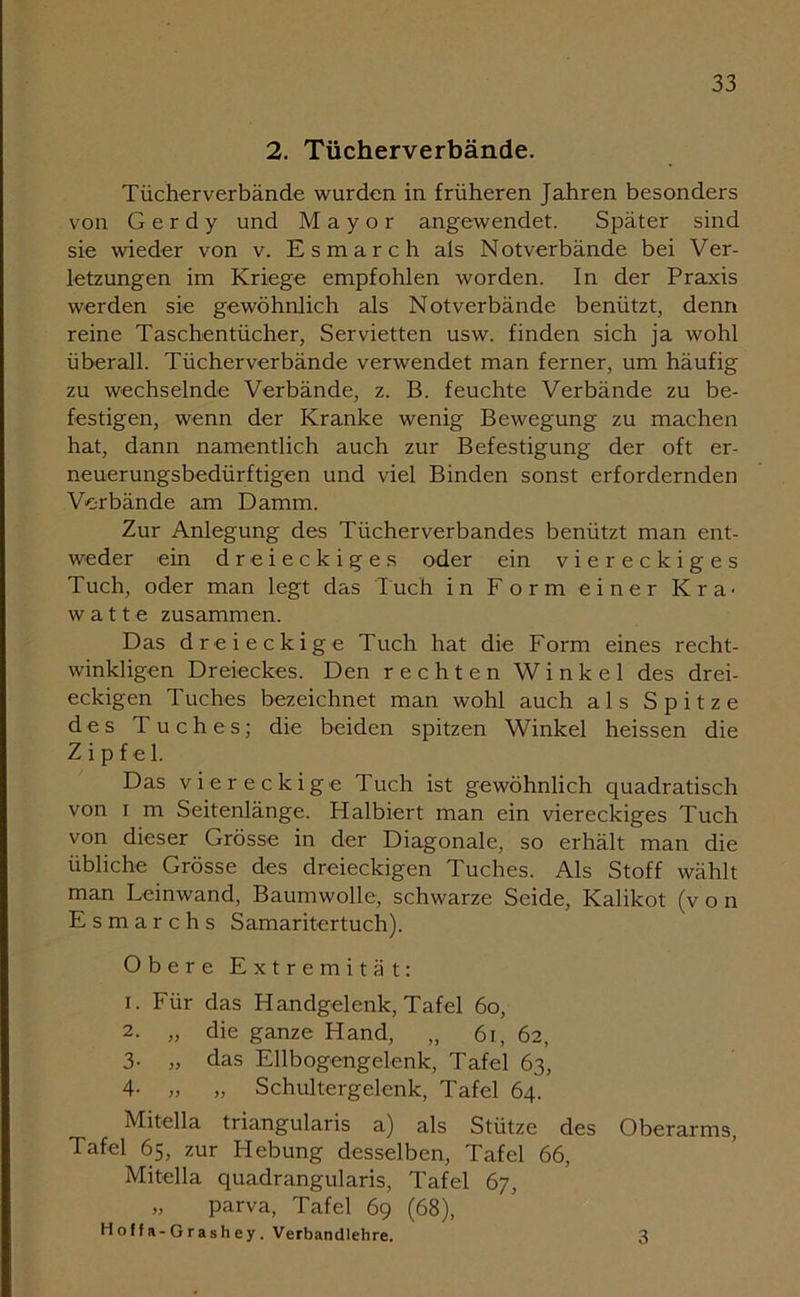 2. Tücherverbände. Tücher verbände wurden in früheren Jahren besonders von G e r d y und Mayor angewendet. Später sind sie wieder von v. Esmarch als Notverbände bei Ver- letzungen im Kriege empfohlen worden. In der Praxis werden sie gewöhnlich als Notverbände benützt, denn reine Taschentücher, Servietten usw. finden sich ja wohl überall. Tücherverbände verwendet man ferner, um häufig zu wechselnde Verbände, z. B. feuchte Verbände zu be- festigen, wenn der Kranke wenig Bewegung zu machen hat, dann namentlich auch zur Befestigung der oft er- neuerungsbedürftigen und viel Binden sonst erfordernden Verbände am Damm. Zur Anlegung des Tücherverbandes benützt man ent- weder ein dreieckiges oder ein viereckiges Tuch, oder man legt das Tuch in Form einer Kra- watte zusammen. Das dreieckige Tuch hat die Form eines recht- winkligen Dreieckes. Den rechten Winkel des drei- eckigen Tuches bezeichnet man wohl auch als Spitze des Tuches; die beiden spitzen Winkel heissen die Zipfel. Das viereckige Tuch ist gewöhnlich quadratisch von i m Seitenlänge. Halbiert man ein viereckiges Tuch von dieser Grösse in der Diagonale, so erhält man die übliche Grösse des dreieckigen Tuches. Als Stoff wählt man Leinwand, Baumwolle, schwarze Seide, Kalikot (v o n Esmarch s Samaritertuch). Obere Extremität: i. Für das Handgelenk, Tafel 60, 2- „ die ganze Hand, „ 6i, 62, 3. „ das Ellbogengelenk, Tafel 63, 4- „ „ Schultergelenk, Tafel 64. Mitella triangularis a) als Stütze des Oberarms, Tafel 65, zur Hebung desselben, Tafel 66, Mitella quadrangularis, Tafel 67, „ parva, Tafel 69 (68), Hoff a-Grashey. Verbandlehre. 3