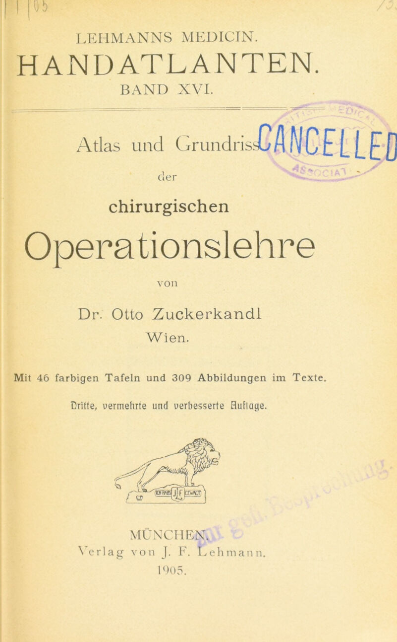 I |0b LEHMANNS MEDICIN. HANDATLANTEN. BAND XVI. I = ■ Atlas unci Grundris WlCELLED cler chirurgischen Opera tionslehre von Dr. Otto Zuckerkandl Wien. Mit 46 farbigen Tafeln und 309 Abbildungen im Texte. Dritte, vermehrte und uerbesserte Huflage. MUNCH BN. Verlag von J. F. Lehmann. 1905.