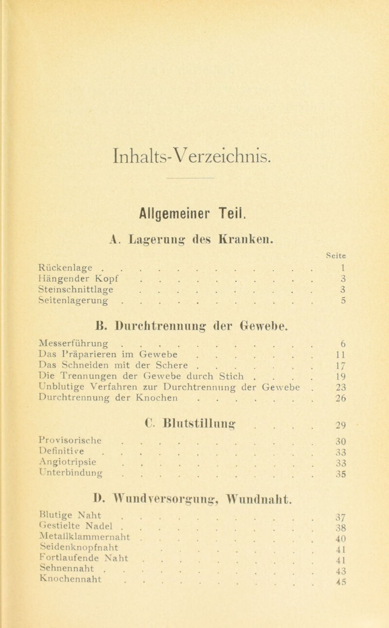 Inhalts-Verzeichnis. Allgemeiner Teil. A. Lagerung (les Kranken. Seite Riickenlage 1 Hangender Kopf 3 Steinschnittlage 3 Seitenlagerung 5 15. Dnrchtrenming tier Gewebe. Messerfuhrung 6 Das Praparieren im Gewebe 11 Das Schneiden mit der Schere 17 Die Trennungen der Gewebe durch Stich .... 19 Unblutige Verfahren zur Durchtrennung der Gewebe . 23 Durchtrennung der Knochen 26 C. Bllltstillllllg .... 29 Provisorische 30 Definitive 33 Angiotripsie 33 Unterbindung 35 I). Wuiidversorgung, Wundnaht. Blutige Naht 37 Gestielte Nadel 38 Metallklammernaht 40 Seidenknopfnaht 41 Fortlaufende Naht 41 Sehnennaht 43 Knochennaht 45