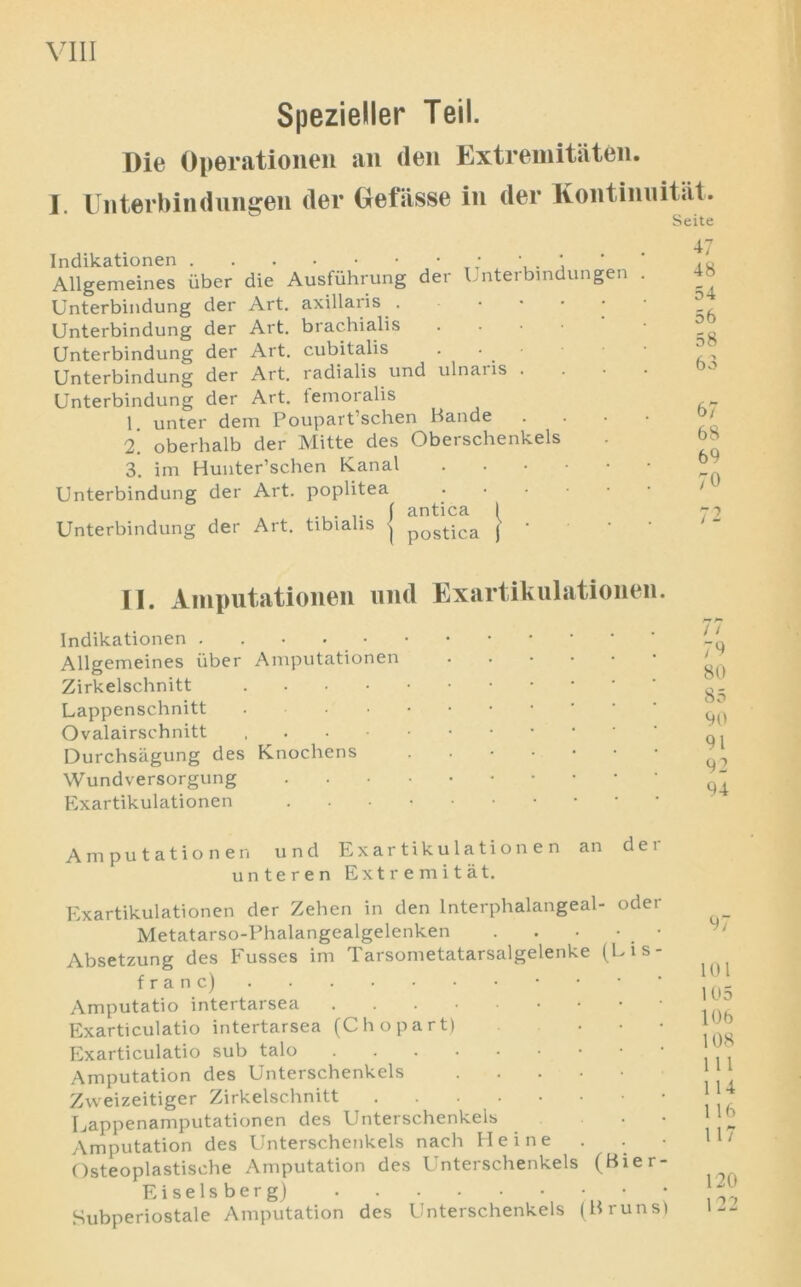SpezieUer Teil. Die Operationen an den Extremitaten. j. Unterbindungen der Gefiisse in der Kontimiitat. Seite Indikationen • \ ’ ' ' Allgemeines uber die Ausfiihrung der Unterbindungen . Unterbindung der Art. axillaris . Unterbindung der Art. brachialis Unterbindung der Art. cubitalis Unterbindung der Art. radialis und ulnai is . Unterbindung der Art. temoralis 1 unter dem Poupart’schen Bande 2. oberhalb der Mitte des Oberschenkels 3. im Hunter’schen Kanal Unterbindung der Art. poplitea ..... \ antica 1 Unterbindung der Art. tibialis -j postiCa J ' 56 58 63 67 68 69 70 II. Amputationen und Exartikulationen. Indikationen . . • Allgemeines fiber Amputationen Zirkelschnitt Lappenschnitt Ovalairschnitt Durchsiigung des Knochens ■ Wundversorgung Exartikulationen Amputationen und Exartikulationen an der unteren Extremitat. Exartikulationen der Zehen in den lnterphalangeal- odei Metatarso-Phalangealgelenken . . . • _ • Absetzung des Fusses im Tarsometatarsalgelenke (Lis- franc) Amputatio intertarsea Exarticulatio intertarsea (C ho part) Exarticulatio sub talo Amputation des Unterschenkels Zweizeitiger Zirkelschnitt Lappenamputationen des Unterschenkels • Amputation des Unterschenkels nach Heine Osteoplastische Amputation des Unterschenkels (Bier- E i s e 1 s b e r g) Subperiostale Amputation des Unterschenkels (Bruns) / / 7^ 80 85 90 91 92 94 97 101 105 106 108 111 114 116 117 120 122