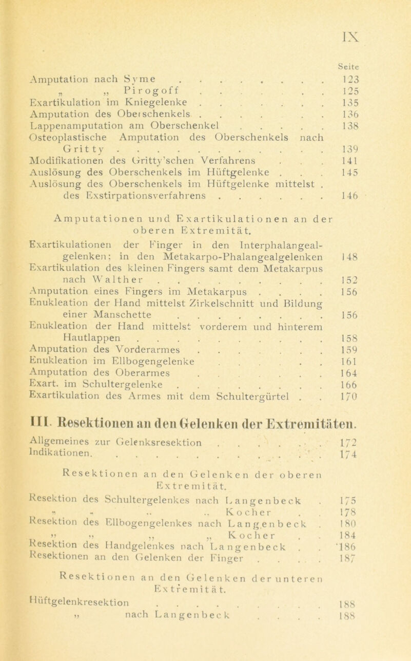 Seite Amputation nach Syme 123 „ „ Pirogoff 125 Exartikulation im Kniegelenke 135 Amputation des Obet schenkels .... 136 Lappenamputation am Oberschenkel 138 Osteoplastische Amputation des Oberschenkels nach Gritty 139 Modifikationen des Gritty’schen Verfahrens . 141 Auslosung des Oberschenkels im Hiiftgelenke . . 145 Auslosung des Oberschenkels im Hiiftgelenke mittelst . des Exstirpationsverfahrens 146 Amputationen und Exartikulationen an der oberen Extremitat. Exartikulationen der Finger in den Interphalangeal- gelenken: in den Metakarpo-Phalangealgelenken 148 Exartikulation des kleinen Fingers samt dem Metakarpus nach Walther 152 Amputation eines Fingers im Metakarpus . . . . 156 Enukleation der Hand mittelst Zirkelschnitt und Bildung einer Manschette 156 Enukleation der Hand mittelst vorderem und hinterem Hautlappen 158 Amputation des Vorderarmes 159 Enukleation im Ellbogengelenke . . 161 Amputation des Oberarmes 164 Exart. im Schultergelenke 166 Exartikulation des Armes mit dem Schultergiirtel . . 170 * H. Resektionen an den Gelenken der Extremitaten. Allgemeines zur Gelenksresektion • . 172 Indikationen * 174 Resektionen an den Gelenken der oberen Extremitat. Resektion des Schultergelenkes nach L an gen beck * - .. .. Kocher Resektion des Ellbogengelenkes nach La n gen beck >> m ,, „ Kocher . Resektion des Handgelenkes nach Langenbeck Resektionen an den Gelenken der Finger o . • # 175 178 180 184 •186 187 Resektionen an den Gelenken der unteren Extremitat. Hiiftgelenkresektion 188 » nach Langenbeck . . . . 188