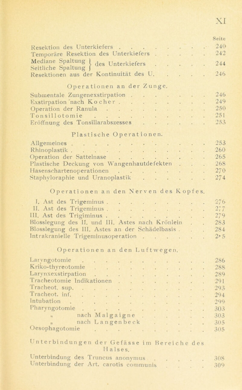 Resektion des Unterkiefers . Temporare Resektion des Unterkiefers des Unterkiefers Mediane Spaltung ) Seitliche Spaltung J Resektionen aus der Kontinuitiit des U. Operationen an der Zunge. Submentale Zungenexstirpation . Exstirpation'nach Kocher Operation der Ranula Tonsillotomie Eroffnung des Tonsillarabszesses Seite 240 242 244 246 246 249 250 251 Plastische Operationen. Allgemeines 253 Rhinoplastik 260 Operation der Sattelnase 265 Plastische Deckung von Wangenhautdefekten . . . 268 Hasenschartenoperationen 2/0 Staphyloraphie und Uranoplastik 274 Operationen an den Nerven des Kopfes I. Ast des Trigeminus II. Ast des Trigeminus III. Ast des Trigiminus Blosslegung des II. und III. Astes nach Kronlein Blosslegung des III. Astes an der Schadelbasis . Intrakranielle Trigeminusoperation 276 277 279 283 284 2> 5 Operationen an den Luftwegen. Laryngotomie 286 Kriko-thyreotomie 288 Larynxexstirpation 289 Tracheotomie lndikationen 291 Tracheot. sup 293 Tracheot. inf 294 Intubation 299 Pharyngotomie 303 „ nach Malgaigne 303 „ nach Langenbeck . . . . . 305 Oesophagotomie 305 Unterbind ungen der Gefiisse i m Bereiche des Halses. Unterbindung des Truncus anonymus 308 Unterbindung der Art. carotis communis .... 309