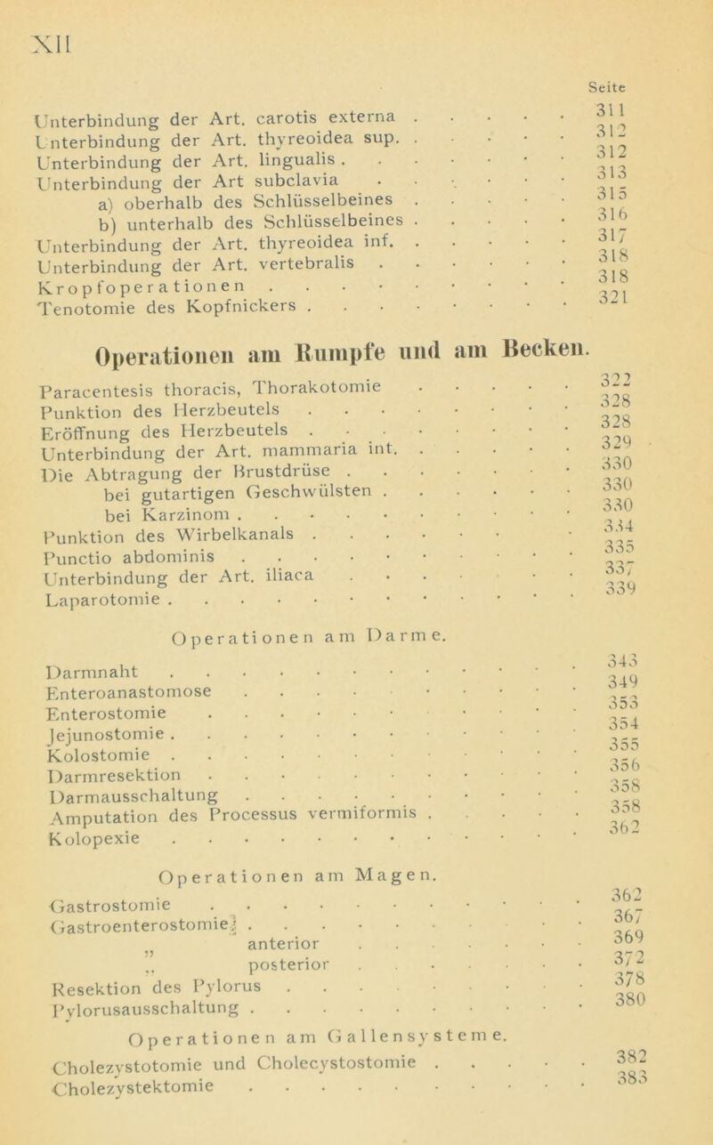 Unterbindung der Art. carotis externa Unterbindung der Art. thyreoidea sup. Unterbindung der Art. lingualis . Unterbindung der Art subclavia a) oberhalb des Schliisselbeines b) unterhalb des Schliisselbeines Unterbindung der Art. thyreoidea inf. Unterbindung der Art. vertebralis . Kropfoperationen Tenotomie des Kopfnickers . Seite 311 312 312 313 315 316 317 318 318 321 Operationen am Rumple und am Becken. Paracentesis thoracis, Thorakotomie Punktion des Ilerzbeutels Eroffnung des Herzbeutels . - Unterbindung der Art. mammaria int. ..... Die Abtragung der Brustdriise bei gutartigen Geschvviilsten bei Karzinom . Punktion des Wirbelkanals Punctio abdominis Unterbindung der Art. iliaca Uaparotonhe 322 328 328 329 330 330 330 334 335 337 339 Operationen am Darme. Darmnaht Enteroanastomose Enterostomie Jejunostomie Kolostomie Darmresektion . Darmausschaltung • Amputation des Processus vermiformis . Kolopexie 343 349 353 354 355 356 358 358 362 Operationen am Magen. Gastrostomie Gastroenterostomies ...... anterior posterior Resektion des Pylorus Pylorusausschaltung Operationen am G alien sy stem e. Cholezystotomie und Cholecystostomie . Cholezystektomie 362 367 369 372 378 380 382 383