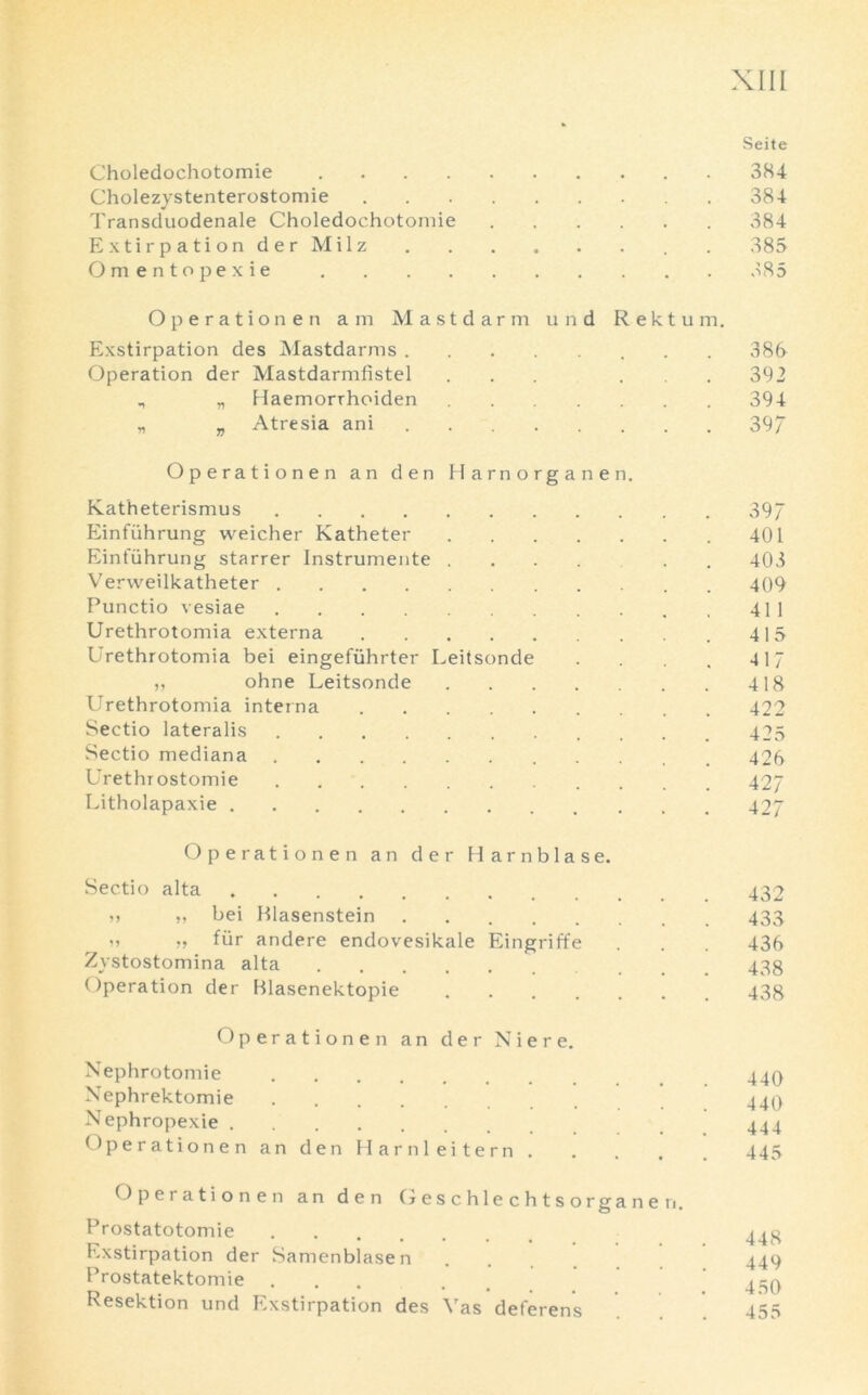 Seite Choledochotomie 384 Cholezystenterostomie 384 Transduodenale Choledochotomie 384 Extirpation derMilz . 385 Omentopexie v85 Ope ration en am Mastdarm und Rektum. Exstirpation des Mastdarms 386 Operation der Mastdarmfistel ... ... 392 , „ Haemorrhoiden 394 „ „ Atresia ani 397 Operationen an den Harnorganen. Katheterismus 397 Einfuhrung weicher Katheter 401 Einfiihrung starrer Instrumente .... . 403 Verweilkatheter 409 Punctio vesiae 411 Urethrotomia externa 415 Urethrotomia bei eingefiihrter Leitsonde . . 417 ,, ohne Leitsonde 418 Urethrotomia interna 422 Sectio lateralis 425 Sectio mediana 426 Urethrostomie 427 Litholapaxie 42J Operationen an der Harnblase. Sectio alta 432 i, ,, bei Blasenstein . . 433 „ „ fiir andere endovesikale Eingriffe . . 436 Zystostomina alta 433 Operation der Blasenektopie 438 Operationen an der Niere. Nephrotomie 440 Nephrektomie 44Q Nephropexie 444 Operationen an den Harnleitern 445 Operationen an den Oeschlechtsorganen. Prostatotomie 443 Exstirpation der Samenblasen .... 449 Prostatektomie ... . . 430 Resektion und Exstirpation des Yas deferens 455