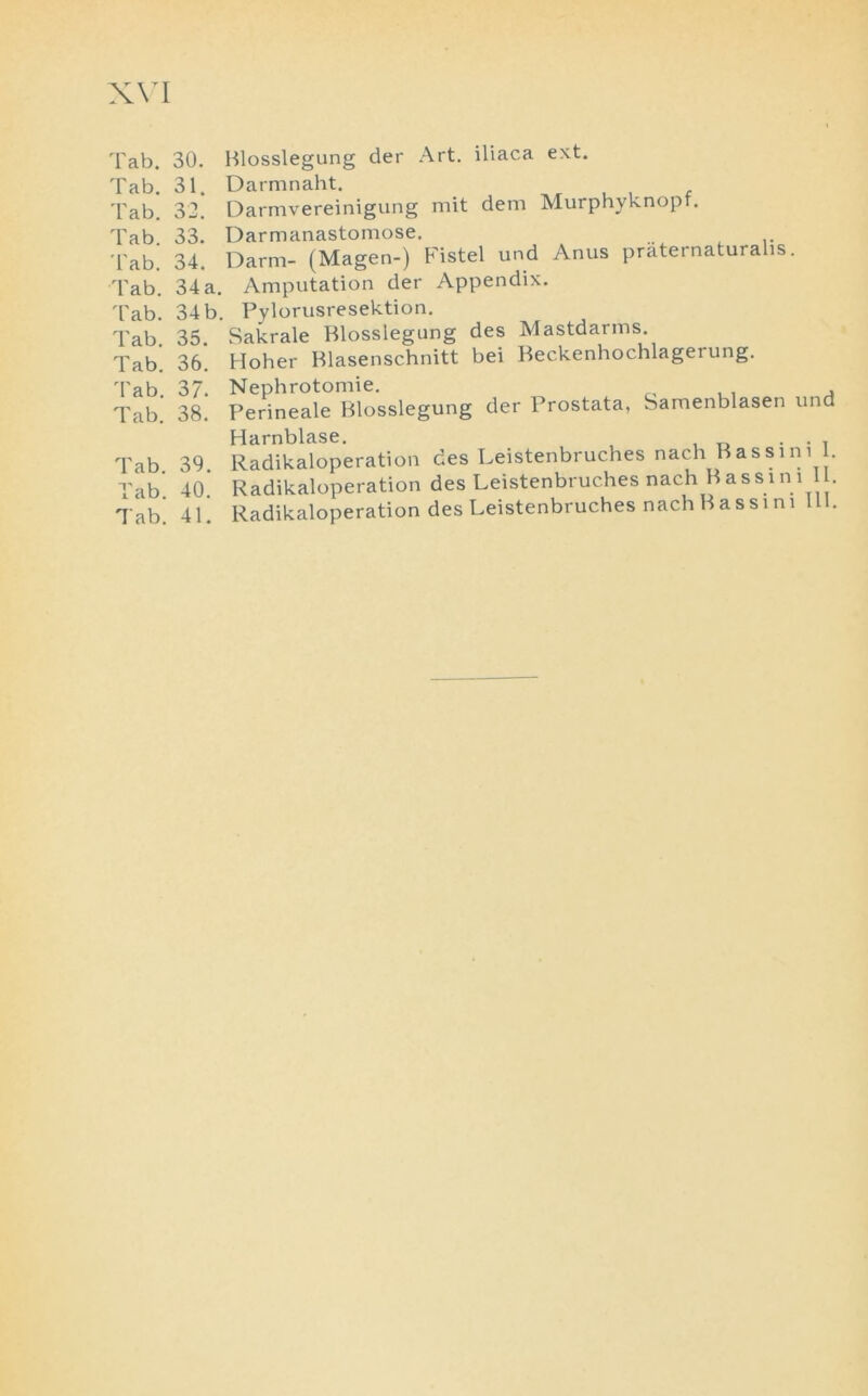 Tab. 30. Tab. 31. Tab. 32. Tab. 33. Tab. 34. Tab. 34 a, Tab. 34 b Tab. 35. Tab. 36. Tab. 37. Tab. 38. Tab. 39. Tab. 40. Tab. 41. Blosslegung der Art. iliaca ext. Darmnaht. Darmvereinigung mit dem Murphyknopf. Darmanastomose. Darm- (Magen-) Fistel und Anus praternaturalis. Amputation der Appendix. Pylorusresektion. Sakrale Blosslegung des Mastdarms. Hoher Blasenschnitt bei Beckenhochlagerung. Nephrotomie. Perineale Blosslegung der Prostata, Samenblasen und | J ^ | — ^ ^ g 0 Radikaloperation des Leistenbruches nach Bass ini I. Radikaloperation des Leistenbruches nach Bassini 11. Radikaloperation des Leistenbruches nach Bassini 111.