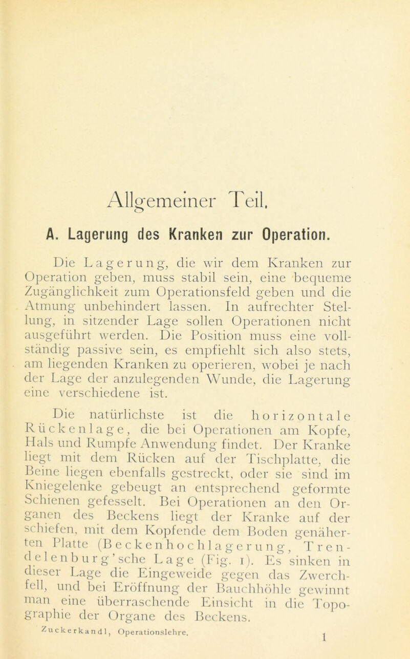 AlWmeiner Teil, o A. Lagerung des Kranken zur Operation. Die Lagerung, die wir dem Kranken zur Operation geben, muss stabil sein, eine bequeme Zuganglichkeit zum Operationsfeld geben und die Atmung unbehindert Lassen. In aufrechter Stel- lung, in sitzender Lage sollen Operationen nicht ausgefiihrt werden. Die Position muss eine voll- standig passive sein, es empfiehlt sich also stets, am liegenden Kranken zu operieren, wobei je nach der Lage der anzulegenden Wunde, die Lagerung eine verschiedene ist. Die natiirlichste ist die horizontale Riickenlage, die bei Operationen am Kopfe, Hals und Rumpfe Anwendung findet. Der Kranke liegt mit dem Riicken auf der Tischplattc, die Beine liegen ebenfalls gestreckt, oder sie sind im Kniegelenke gebeugt an entsprechend geformte Schienen gefesselt. Bei Operationen an den Or- ganen des Beckens liegt der Kranke auf der schiefen, mit dem Kopfende dem Boden genaher- ten Platte (Beckenhochlagerung, Tren- d e 1 enb ur g’ sche Lage (Fig. i). Es sinken in dieser Lage die Eingeweidc gegen das Zwercli- fell, und bei Eroffnung der Bauchhohle gewinnt man eine uberraschende Einsicht in die Topo- graphic der Organe des Beckens. Zuckerkandl, Operationslehre.