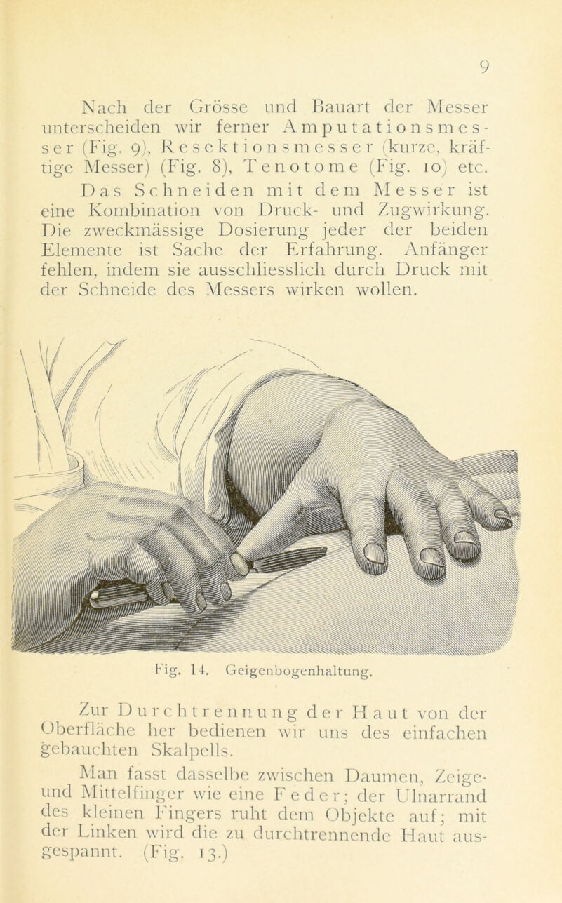 Nach dcr Grosse und Bauart der Messer unterscheiden wir ferner Amputationsmes- s e r (Fig. g), Resektionsmesser (kurze, kraf- tige Messer) (Fig. 8), Tenotome (Fig. 10) etc. Das Schneiden m i t dent Messer ist eine Kombination von Druck- und Zugwirkung. Die zweckmassige Dosierung jeder der beiden Elemente ist Sache der Erfahrung. Anfanger fehlen, indem sie ausschliesslich durch Druck mit der Schneide des Messers wirken wollen. Zur D u r cht r ennung der H au t von der Oberflache lier bedienen wir uns des einfachen gebauchten Skalpells. Man fasst dasselbe zwischen Daumen, Zeige- und Mittelfinger wie eine Feder; der Ulnarrand des kleinen Fingers ruht dem Objckte auf; mit der Linken wird die zu durchtrennende Haut aus- gespannt. (Fig. 13.)