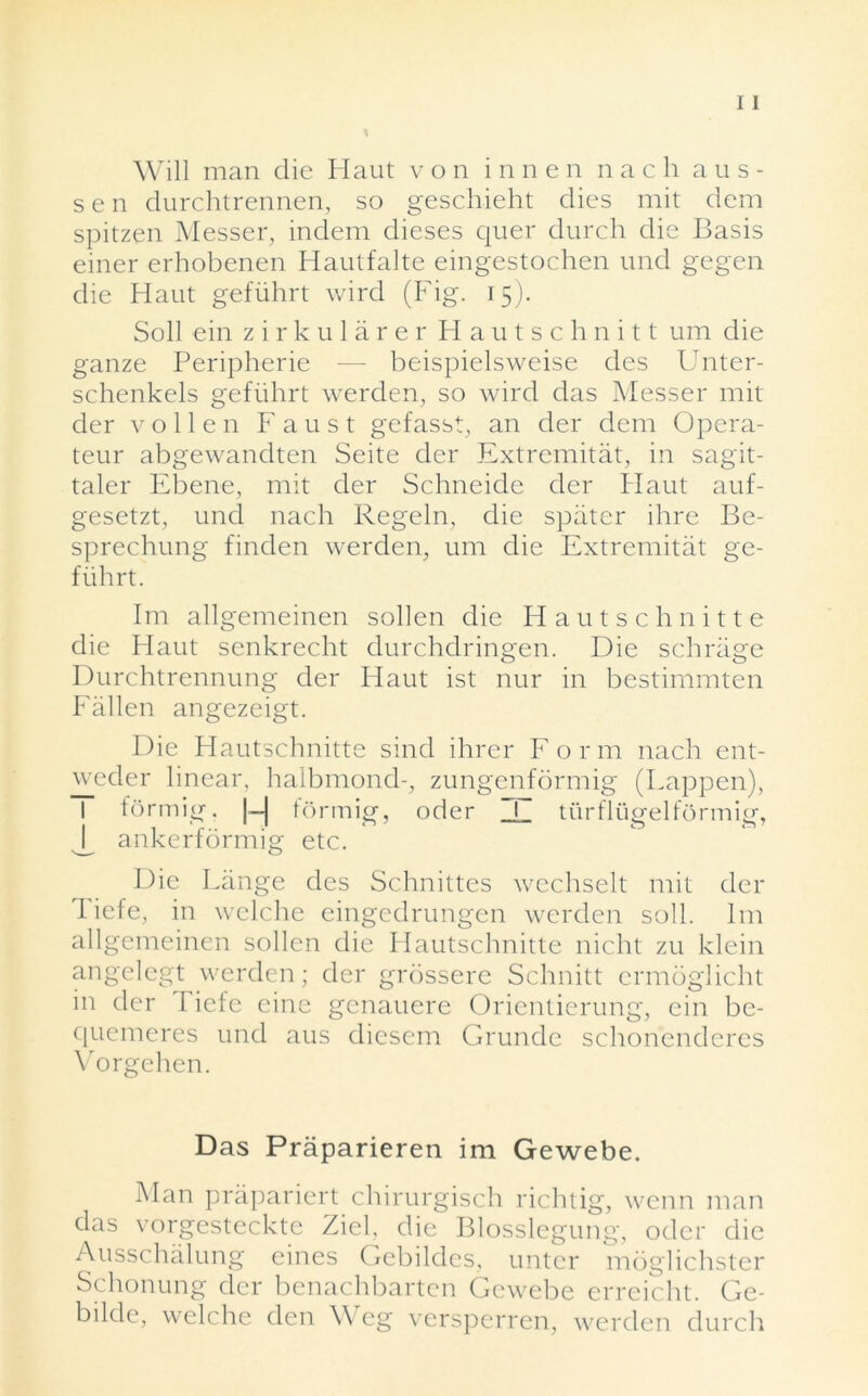 Will man die Haut von innen nach au s- sen durchtrennen, so geschieht dies mit dem spitzen Messer, indem dieses quer durch die Basis einer erhobenen Haulfalte eingestochen und gegen die Hant gefiihrt wird (Fig. 15). Soil ein zirkularer Hautschnitt um die ganze Peripherie — beispielsweise des Unter- schenkels gefiihrt werden, so wird das Messer mit der voile n Faust gefasst, an der dem Opera- teur abgewandten Seite der Extremitat, in sagit- taler Ebene, mit der Schneide der Haut auf- gesetzt, und nach Regeln, die spater ihre Be- sprechung finden werden, um die Extremitat ge- fiihrt. Im allgemeinen sollen die Hautschnitte die Haut senkrecht durchdringen. Die schriige Durchtrennung der Haut ist nur in bestimmten Fallen angezeigt. Die Hautschnitte sind ihrer For m nach ent- weder linear, halbmond-, zungenformig (happen), forrnig. |-| formig, oder ZL turflugelformig, ankerformig etc. Die Lange dcs Schnittes wcchselt mit der Tiefe, in welche eingedrungen werden soil. 1m allgemeinen sollen die Hautschnitte nicht zu klein angelegt werden; der grossere Schnitt crmdglicht in der I iefe eine genauere Orientierung, ein be- quemeres und aus diesem Grunde schonenderes Vorgehen. Das Praparieren im Gewebe. Man praparicrt chirurgisch richtig, wenn man das vorgesteckte Zieb die Blosslegung, otlcr die Ausschalung eines Gebildes, untcr moglichster Schonung der benachbarten Gewebe erreicht. Ge- bilde, welche den Weg versperren, werden durch