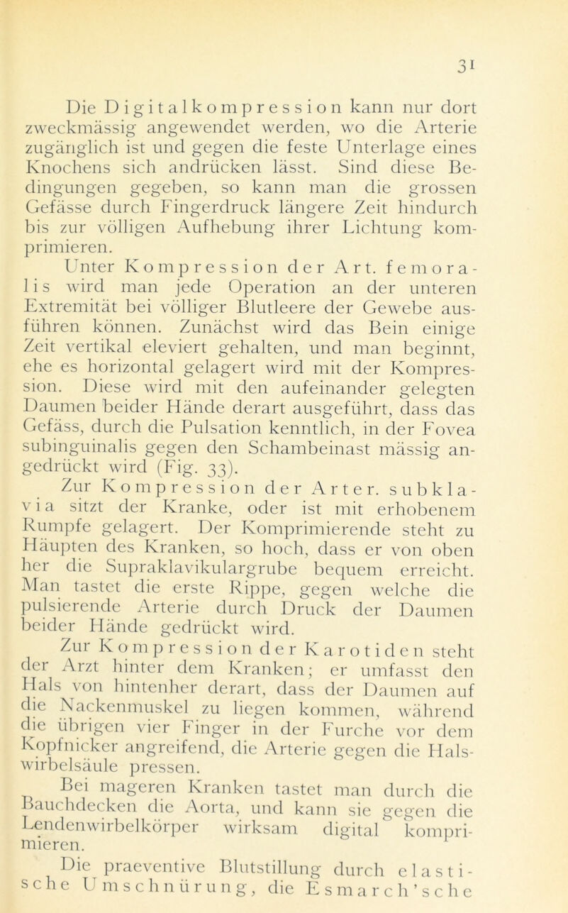 Die Digitalkompression kann nur dort zweckmassig angewendet werden, wo die Arterie zuganglich ist und gegen die feste Unterlage eines Knochens sich andriicken lasst. Sind diese Be- dingungen gegeben, so kann man die grossen Gefasse durch Fingerdruck langere Zeit hindurch bis zur volligen Aufhebung ihrer Lichtung kom- primieren. Unter Kompression der Art. femora- 1 i s wird man jede Operation an der unteren Extremitat bei volliger Blutleere der Gewebe aus- fiihren konnen. Zunachst wird das Bein einige Zeit vertikal eleviert gehalten, und man beginnt, ehe es horizontal gelagert wird mit der Kompres- sion. Diese wird mit den aufeinander gelegten Daumen beider Hande derart ausgeflihrt, dass das Gefass, durch die Pulsation kenntlich, in der Fovea subinguinalis gegen den Schambeinast massig an- gedriickt wird (Fig. 33). Zur Kompression cler Arter. s u b k 1 a - v i a sitzt der Kranke, oder ist mit erhobenem Rumpfe gelagert. Der Komprimierende steht zu Haupten des Kranken, so hoch, dass er von oben her die Supraklavikulargrube bequem erreicht. Man tastet die erste Rippe, gegen welche die pulsierende Arterie durch Druck der Daumen beider Hande gedriickt wird. Zur K o m p r e s s i o n der Karotiden steht der Arzt hinter dem Kranken; er umfasst den Hals von hintenher derart, dass der Daumen auf die Nackenmuskel zu liegen kommen, wahrend die iibrigen vier Finger in der Furche vor dem Kopfnicker angreifend, die Arterie gegen die Hals- wirbelsaule pressen. Bei mageren Kranken tastet man durch die Bauchdecken die Aorta, und kann sie gegen die Lendenwirbelkorper wirksam digital kompri- mieren. Die praeventive Blutstillung durch elasti- s c h e Umschniirung, die Esmarch’sc he