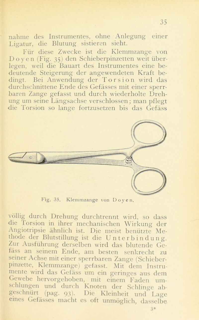 .. nahme cles Instrumentes, ohne Anlegung einer Ligatur, die Blutung sistieren sieht. Fiir diese Zwecke ist die Klemmzange von Doyen (Fig. 35) den Schieberpinzetten weit iiber- legen, weil die Bauart des Instrumentes eine be- deutende Steigerung der angewendeten Kraft be- dingt. Bei Anwendung der Torsion wird das durchschnittene Ende des Gefasses mit einer sperr- baren Zange gefasst und durch wiederholte Dreh- ung um seine Langsachse verschlossen; man pflegt ■die Torsion so lange fortzusetzen bis das Gefass vollig durch Drehung durchtrennt wird, so dass die I orsion in ihrer mechanischen Wirkung der Angiotripsie ahnlich ist. Die meist beniitzte Me- thode der Blutstillung ist die U n t e r b i n d u n g. Zur Ausfiihrung derselben wird das blutende Ge- fass an seinem Ende, am bestcn senkrecht zu seiner Achse mit einer sperrbaren Zange (Schieber- pinzette, Klemmzange) gefasst. Mit clein Instru- mentc wird das Gefass um ein geringes aus dem Gewebc hervorgehoben, mit einem Faden um- schlungen und durch Knoten der Schhnge ab- geschnurt (pag. 93). Die Kleinheit und Lage eines Gefasses macht es oft unmoglich, dasselbe 3*