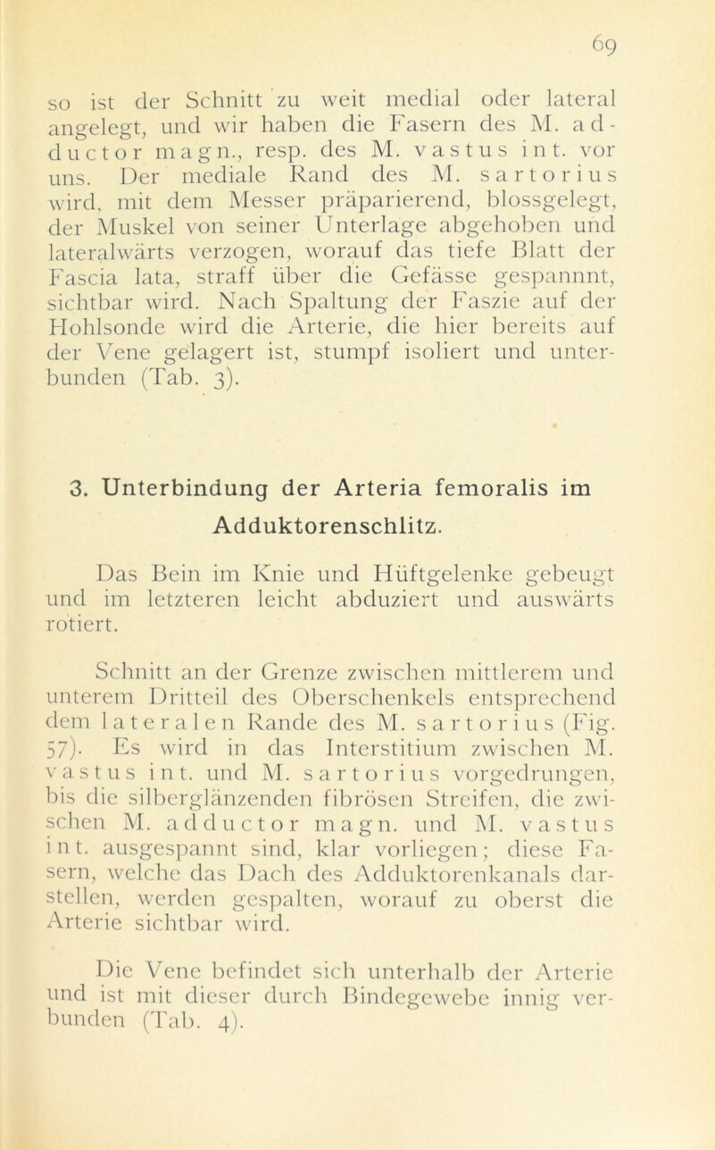 6q so ist der Schnitt zu weit medial odcr lateral angelegt, und wir haben die Fasern des M. ad- ductor magn., resp. des M. vastus i n t. vor uns. Der mediale Rand des M. sartorius wird, mit dem Messer praparierend, blossgelegt, der Muskel von seiner Unterlage abgehoben und lateralwarts verzogen, worauf das tiefe Blatt der Fascia lata, straff fiber die Gefiisse gespannnt, sichtbar wird. Nach Spaltung der Faszie auf der Hohlsonde wird die Arterie, die hier bereits auf der Vene gelagert ist, stumpf isoliert und unter- bunden (Tab. 3). 3. Unterbindung der Arteria femoralis im Adduktorenschlitz. Das Bein im Ivnie und Hiiftgelenke gebeugt und im letzteren leicht abduziert und auswarts rotiert. Schnitt an der Grenze zwischcn mittlerem und unterem Dritteil des Oberschenkels entsprechend dem 1 atera 1 en Rande des M. sartorius (Fig. 57)- Es wird in das Interstitium zwischen M. vastus i n t. und M. sartorius vorgedrungen, bis die silberglanzenden fibrosen Streifen, die zwi- schen M. adductor magn. und M. vastus int. ausgespannt sind, klar vorlicgcn; diese Fa- sern, welche das Dach des Adduktorenkanals dar- stellen, werden gespalten, worauf zu oberst die Arterie sichtbar wird. Die Vene befindet sich unterhalb der Arterie und ist mit dieser durch Bindegewebe innig ver- bunden (Tab. 4).