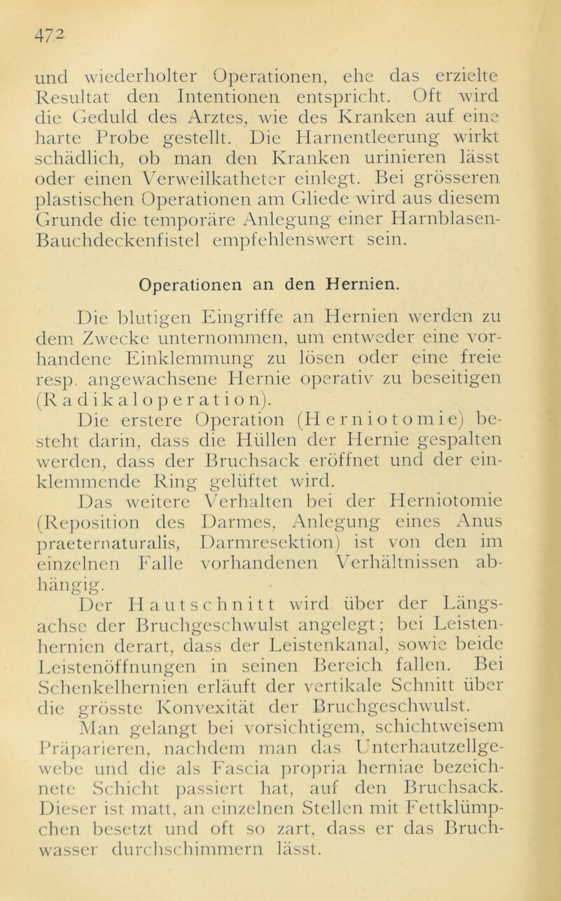 unci wiederholter Operationen, ehe das erzielte Resultat den Intentionen entspricht. Oft wird die Geduld des Arztes, wie des Kranken auf eine harte Probe gestellt. Die Harnentleerung wirkt schadlich, ob man den Kranken urinieren lasst oder einen Verweilkatheter einlegt. Bei grosseren plastischen Operationen am Gliede wird aus diesem Grunde die temporare Anlegung einer Harnblasen- Bauchdeckenfistel empfehlenswert sein. Operationen an den Hernien. Die blutigen Eingriffe an Hernien werden zu dem Zwecke unternommen, um entweder eine vor- handenc Einklemmung zu losen oder eine freie resp. angewachsene Ilcrnie operativ zu beseitigen (R a d i k a 1 o p e r a t i o n). Die erstere Operation (PI ernioto m i e) be- steht darin, dass die Hiillen der Plernie gespalten werden, dass der Bruchsack eroffnet und der ein- klemmende Ring geliiftet wird. Das weitere Verhalten bei der Herniotomie (Reposition des Darmes, Anlegung eines Anus praeternaturalis, Darmresektion) ist von den im einzelnen Falle vorhandenen Verhaltnissen ab- hangig. Der H a u t s c h n i 11 wird fiber der Langs- achse der Bruchgeschwulst angelegt; bei Leisten- hernien derart, dass der Lcistenkanal, sowie beidc Leistenoffnungen in seinen Bereich fallen. Bei Schenkelhernien erlauft der vertikale Schnitt fiber die grbsste Konvexitat der Bruchgeschwulst. Man gelangt bei vorsichtigem, schichtweisem Praparieren, nachdem man das Unterhautzellge- webc und die als Fascia propria herniae bezeich- nete Schicht passiert hat, auf den Bruchsack. Dieser ist matt, an einzelnen Stellen mit Fettkliimp- chen besetzt und oft so zart, dass er das Bruch- wasser durchschimmern lasst.