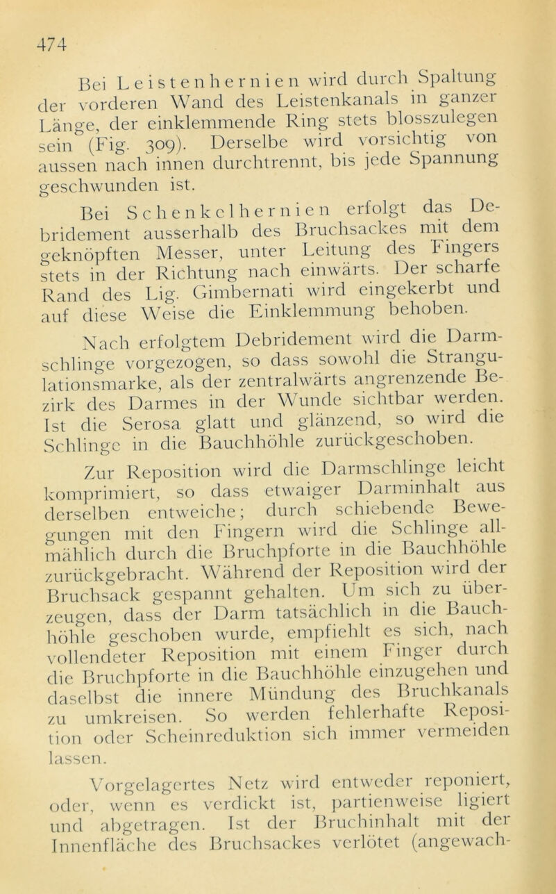 Bei Leistenhernien wird durch Spaltung der vorderen Wand des Leistenkanals in ganzer Lange, der einklemmende Ring stets blosszulegen sein (Fig- 309). Derselbe wird vorsichtig von aussen nach innen durchtrennt, bis jede Spannung geschwunden ist. Bei Schenkclhernien erfolgt das De- bridement ausserhalb des Bruchsackes mit dem geknopften Messer, unter Leitung des Fingers stets in der Richtung nach einwarts. Der scharte Rand des Lig. Gimbernati wird eingekerbt und auf diese Weise die Einklemmung behoben. Nach erfolgtem Debridement wird die Darm- schlinge vorgezogen, so dass sowohl die Strangu- lationsmarke, als der zentralwarts angrenzende Be- zirk des Darmes in der Wunde sichtbar werden. 1st die Serosa glatt und glanzend, so wird die Schlinge in die Bauchhohle zuriickgeschoben. Zur Reposition wird die Darmschlinge leicht komprimiert, so dass etwaiger Darminhalt aus derselben entweiche; durch schiebende Bewe- gungen mit den I1 ingern wird die Schlinge all- in ah lich durch die Bruchpforte in die Bauchhohle zuriickgebracht. Wahrend der Reposition wird der Bruchsack gespannt gehalten. Um sich zu iibcr- zeugen, dass der Darm tatsachlich in die Batu h- hohle geschoben wurde, empfiehlt es sich, nach vollendeter Reposition mit einem Finger durch die Bruchpforte in die Bauchhohle emzugehen und daselbst die innere Miindung des Bruchkanals zu umkreisen. So werden fehlerhafte Reposi- tion oder Scheinreduktion sich immer vermeiden lassen. Vorgelagcrtes Netz wird entweder reponiert, oder, wenn es verdickt ist, partienweise ligiert und abgetragen. Ist der Bruchinhalt mit dei Innenflache des Bruchsackes verldtet (angewach-