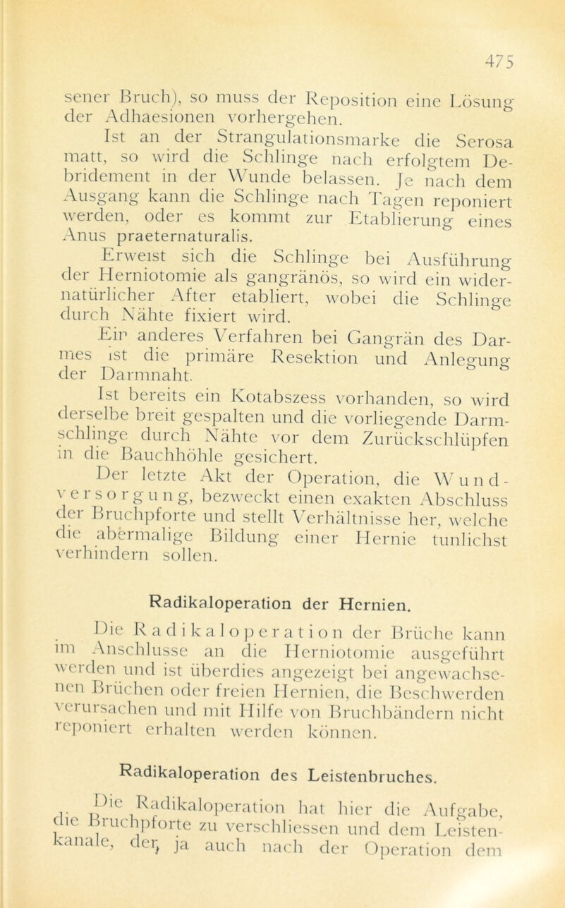 sener Bruch), so muss cler Reposition eine Losung cler Adhaesionen vorhergehen. 1st an der Strangulationsmarke die Serosa matt, so wird die Schlinge nach erfolgtem De- bridement m der Wunde belassen. Je nach dem Ausgang kann die Schlinge nach Tagen reponiert werden, oder es kommt zur Etablierung eines Anus praeternaturalis. Erweist sich die Schlinge bei Ausfuhrung der Herniotomie als gangranos, so wird ein wider- natiiihcher After etabhert, wobei die Schlinge durch Nahte fixiert wird. Eir anderes Verfahren bei Gangran des Dar- mes ist die primare Resektion und Anlegung der Darmnaht. 1st beieits ein Kotabszess vorhanden, so wird derselbe breit gespalten und die vorliegende Darm- schlinge durch Nahte vor dem Zuriickschliipfen in die Bauchhdhle gesichert. Der letzte Akt der Operation, die Wund- versorgung, bezweckt einen exakten Abschluss der Bruchpforte und stellt Verhaltnisse her, welche die abermalige Bildung einer Hernie tunlichst verhindern sollen. Radikaloperation der Hcrnien. Die Radikaloperation der Bruche kann im Anschlusse an die Herniotomie ausgefiihrt werden und ist uberdies angezeigt bei angewachsc- nen Briichen oder freien Hernien, die Beschwerden \ciursachen und mit Blilfe von Bruchbandern nicht icponiert erhaltcn werden konnen. Radikaloperation des Leistenbruches. Pie Radikaloperation hat hier die Aufgabe, die Bruchpforte zu verschliessen und dem Leisten- ana c, c er^ ja auch nach der Operation dem