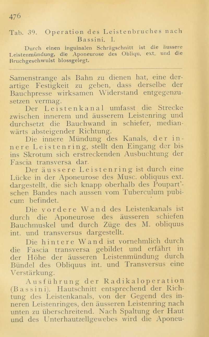 Tab. 39. Operation des Leistenbruches nach Bass ini. I. Durch einen inguinalen Schragschnitt ist die aussere Leistenmundung, die Aponeurose des Obliqu, ext. und die liruchgeschwulst blossgelegt. Samenstrange als Bahn zu dienen hat, eine der- artige Festigkeit zu gcben, dass derselbe der Bauchpresse wirksamen Widerstand entgegenzu- setzen vermag. Dcr Leistenkanal umfasst die Strecke zwischen innerem und ausserem Leistenring und durchsetzt die Bauchwand in schiefer, median- warts absteigender Richtung. Die innere Mundung des Ivanals, der i n - nere Leistenring, stellt den Eingang der bis ins Skrotum sich erstreckenden Ausbuchtung der Fascia transversa dar. Der aussere Leistenring ist durch eine Liicke in der Aponeurose des Muse, obliquus ext. dargestellt, die sich knapp oberhalb des Poupart’- schen Bandes nach aussen vom Tuberculum pubi- cum befindet. Die vordere Wand des Leistenkanals ist durch die Aponeurose des ausseren schiefen Bauchmuskel und durch Ziige des M. obliquus int. und transversus dargestellt. Die hint ere Wand ist vornehmlich durch die Fascia transversa gebildet und erfahrt in der Hohe der ausseren Leistenmundung durch Biindel des Obliquus int. und Transversus eine Verstarkung. Ausf ii h r u n g der Radikalope ratio n (Bass ini). Hautschnitt entsprechend der Rich- tung des Leistenkanals, von der Gegend des in- neren Leistenringes, den ausseren Leistenring nach unten zu iiberschreitend. Nach Spaltung der Haut und des Unterhautzellgewebes wild die Aponeu-