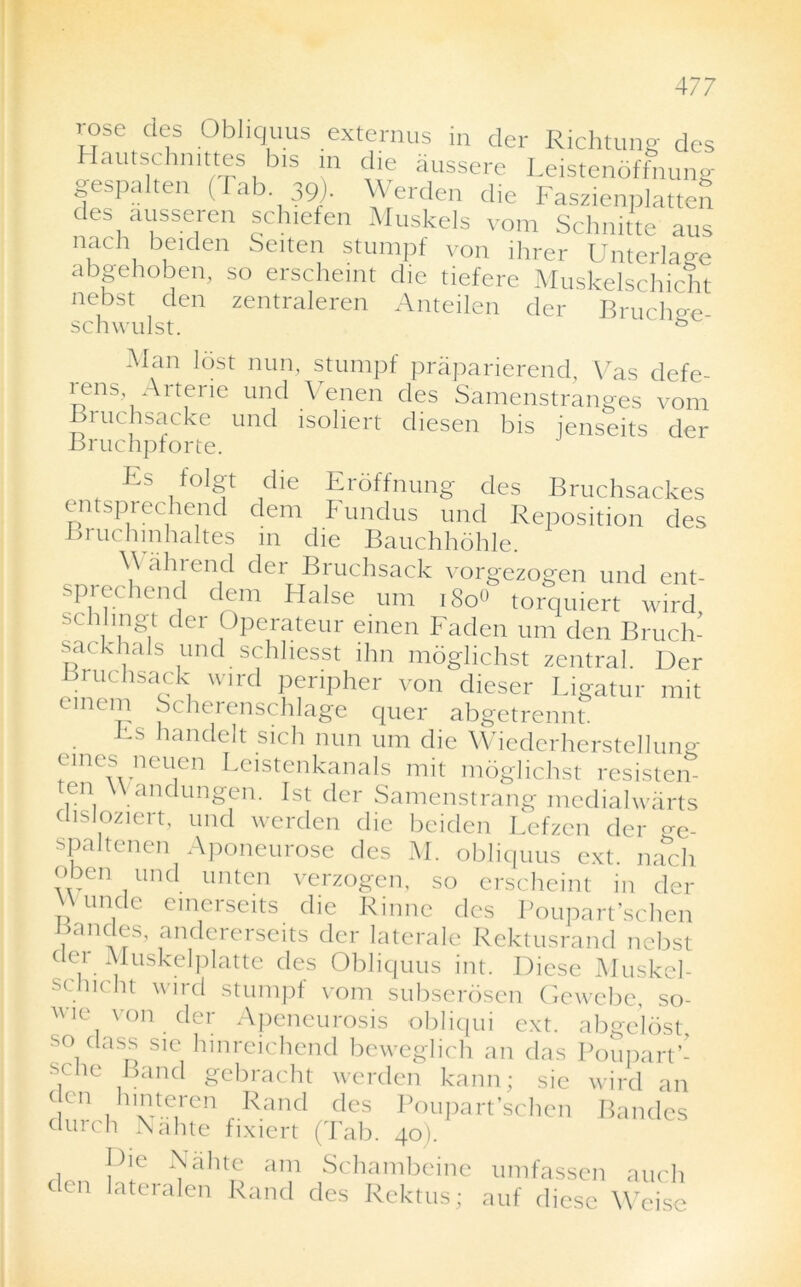 rose des Obliquus externus in der Richtung des Hautschmttes bis in die aussere Leistenbffnung gespnlten (Tab 39). Werden die Faszienplatten des ausseren schiefen Muskels vom Schnitte aus nacli beiden Seiten stumpf von ihrer Unterlage abgehoben, so erschemt die tiefere Muskelschicht nebst den zentraleren Anteilen der Bruche-e schwulst. s Man lost nun, stumpf praparierend, Vas defe- rens Arterie und Venen des Samenstranges vom Bruchsacke und isoliert diesen bis jenseits der Bruchpforte. Es 1 c^e Erof fnung des Bruchsackes entsprechend dem Fundus und Reposition des Bi uchinhaltes in die Bauchhdhle. Wain end der Bruchsack vorgezogen und ent- sprechend dem Halse urn i8o« torquiert wird sch ingt der Operateur emeu Faden urn den Bruch- sackhals und schliesst ihn moglichst zentral. Der Bruchsack wird peripher von clieser Ligatur mit einem Scherenschlage quer abgetrennt. Fs handelt sich nun urn die Wiederherstellung ernes neuen Leistenkanals mit moglichst resisten ten Wandungen. 1st der Samenstrang medialwarts aisioziert, und werden die beiden Lefzen der cre. spaltenen Aponeurose des M. obliquus ext. nach <>ben und unten verzogen, so erscheint in der vv unde emerseits die Rinne des Poupart’schen Bandes, andererseits der laterale Rektusrand nebst dei Muskelplatte des Obliquus int. Diese Muskel- schicht wird stumpf vom subserosen Gewebe, so- wie von der Aponeurosis obliqui ext. abgelost s° dass sie hinreichend beweglich an das Poupart’- sclie Band gebracht werden kann; sie wird an den hintei-en Rand des Poupart’schen Bandes durch Nahte fixiert (Tab. 40). rlon !’ie FhtD a”,1 Schambeine umfassen auch den lateralen Rand des Rektus; auf diese Weise