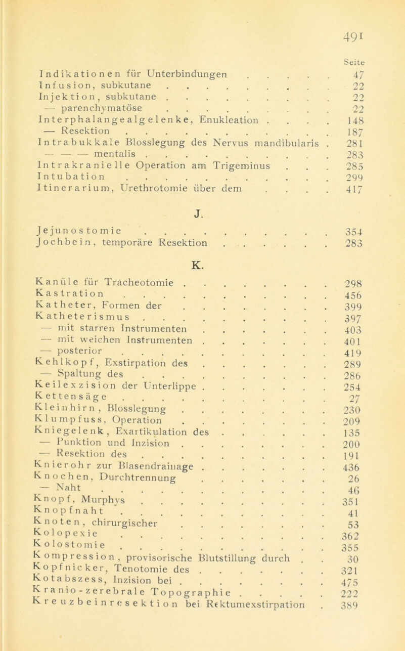 Indikationen fur Unterbindungen .... Infusion, subkutane Injektion, subkutane — parenchymatose In t e rphal ange aIg e 1 en ke, Enukleation . — Resektion Intrabukkale Blosslegung des Nervus mandibularis — — — mentalis Intrakranielle Operation am Trigeminus Intubation Itinerarium, Urethrotomie iiber dem J. Jejunostomie Jochbein, temporare Resektion K. Kan iil e fur Tracheotomie . Kastration Katheter, Formen der Katheterismus — mit starren Instrumenten — mit weichen Instrumenten . — posterior Kehlkopf, Exstirpation des — Spaltung des .... Keilexzision der Unterlippe . Kettensage Kleinhirn, Blosslegung K1 ump fuss, Operation Kniegelenk, Exartikulation des — Punktion und Inzision — Resektion des .... Knierohr zur Blasendrainage . Knochen, Durchtrennung — Naht Knopf, Murphys K n o p f n a h t Knoten, chirurgischer K o 1 o p e x i e Kolostomie Kompression, provisorisc.he Blutstillung durch Kopf nicker, Tenotomie des Kota bszess, Inzision bei K i a n i o - z e r e b r a 1 e Topographie Ki euzbeinrc sektion bei Re ktumexstirpation 491 Seite 47 22 2 2 148 187 281 288 285 299 417 354 283 298 456 399 397 403 401 419 289 286 254 27 230 209 135 200 191 436 26 46 351 41 53 355 30 321 475 222 389 Is} IV