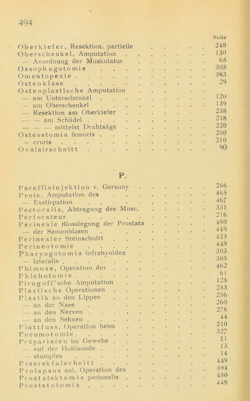 Oberkiefer, Resektion, partielle Oberschenkel, Amputation — Anordnung der Muskulatur Oesophagotomie Omentopexie Osteoklase Osteoplastische Amputation — am Unterschenkel — am Oberschenkel — Resektion am Oberkiefer — — am Schadel .... — mittelst Drahtsage Osteostomia femoris . — cruris Ovalairschnitt Scite 240 130 65 305 383 29 120 139 238 218 220 200 210 90 P. Paraffininjektion v. Gersuny Penis, Amputation des — - Exstirpation Pect oralis, Abtragung des Muse. Perforateur Perinea le Blosslegung der Prostata — der Samenblasen Perinealer Steinschnitt Perineotomie Pbaryngotoinia infrahyoidea — lateralis .....•• Phimose, Operation der . Phlebotomie Pirogoff’sche Amputation Plastische Operationen Plastik an den Lippen — an der Nase — an den Nerven — an den Sehnen Platt fuss, Operation beim Pneumotomie Praparieren im Gewebe . — auf der Uohlsonde .... — stumpfes Praerektalschnitt . Prolapsus ani, Operation des Prostatektomia perinealis . Prostatotomi a 266 465 467 331 216 450 449 425 449 303 305 462 61 125 253 256 260 2/6 44 210 327 11 13 14 449 394 450 448
