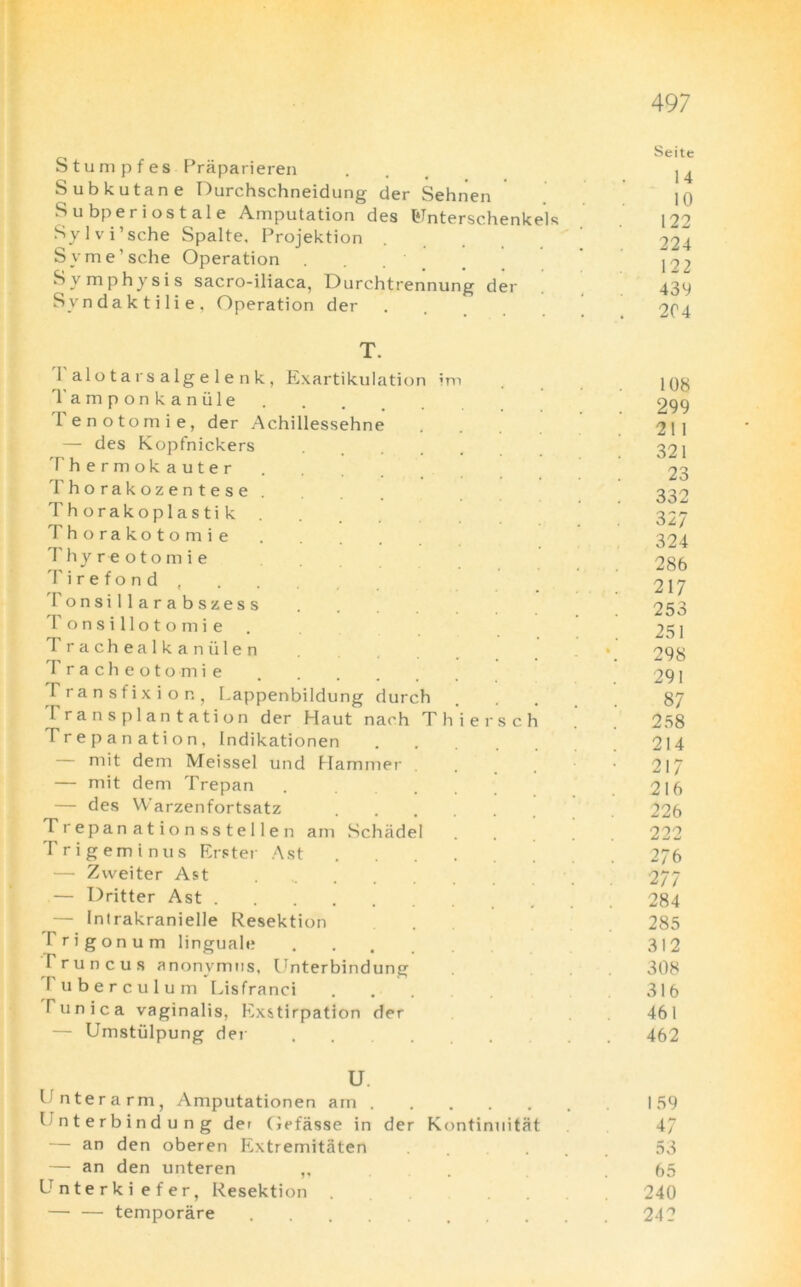 Stumpfes Praparieren Subkutane Durchschneidung der Sehnen S u bp eriostale Amputation des Iflnterschenkels Sylvi’sche Spalte, Projektion Syme’sche Operation Symphysis sacro-iliaca, Durchtrennung der Svndaktilie, Operation der T. Talotarsalgelenk, Exartikulation im Tamponkaniile Tenotomie, der Achillessehne — des Kopfnickers Thermokauter Thorakozentese Thorakoplastik . Thorakotomie Thyreotomie Tirefond, Tonsillarabszess T o n s i 11 o t o m i e I rachealkaniilen T racheotomie I ransfixion, [.appenbildung durch transplantation der Haut nach Thier Trepanation, Indikationen mit dem Meissel und Hammer — mit dem Trepan — des Warzenfortsatz Trepanationsstellen am Schiidel Trigeminus Erster Ast — Zweiter Ast — Dritter Ast — Intrakranielle Resektion I rigonum linguale T runcus anonymns, Unterbindung I uberculum Lisfranci Tunica vaginalis, Exstirpation der — Umstulpung der s c 1 U. Tnterarm, Amputationen am .... Pnterbindung der Oefasse in der Kontinuitat — an den oberen Extremitaten — an den unteren ,, Unterkiefer, Resektion — — temporare Seite 14 10 122 224 122 439 204 108 299 211 321 23 332 327 324 286 217 253 251 298 291 87 258 214 217 216 226 222 276 277 284 285 312 308 316 46 l 462 I 59 47 53 65 240 242