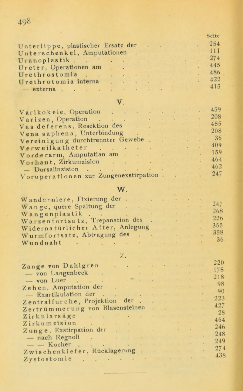 3 3 % == Unterlippe, plastischer Ersatz der Unterschenkel, Amputationen U ranoplas tik . Ureter, Operationen am U r e t h r o s t omi a .... Urethrotomia interna — externa ....... V. Varikokele, Operation .... V arizen, Operation . Vas deferens, Resektion des Vena saphena, Unterbindung Vereinigung durchtrennter Gevvebe . Verweilkatheter V order arm, Amputatian am . Vorhaut, Zirkumzision — Dorsalinzision Voroperationen zur Zungenexstirpation . W. ande’-niere, Fixierung der . ange, quere Spaltung der angenplastik . arzenfortsatz, Trepanation des . id e r n a t ii r 1 ic h e r After, Anlegung urmfortsatz, Abtragung des . undnaht /. Zange von Dahlgren .... — von Langenbeck — von Luer Zehen, Amputation der — Exartikulation der .... Zentralfurche, Projektion der . Zertriimmerung von Rlasensteinen Zirku lars age Zirkumzision Zunge. Exstirpation der — nach Regnoli .... — — Kocher Zwischenkiefer, Riicklagerung . Zystostomie . Seite 254 111 274 445 486 422 415 459 208 455 208 36 409 159 464 462 247 247 268 226 355 358 36 220 178 218 98 90 223 427 28 464 246 248 249 274 438