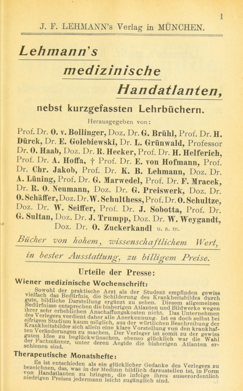 J. F. LEHMANN’S Verlag in MUNCHEN. Lehmann's medizinische Handatlanten, nebst kurzgefassten Lehrbuchern. Herausgegeben von: pr°f. Dr. 0. y. Bollinger, Doz. Dr. G. Briilil, Prof. Dr. H. Diirck, Dr. E. Golebiewski, Dr. L. Griinwald, Professor Dr. 0. Haab, Doz. Dr. K. Hecker, Prof. Dr. H. Helferich, Prof. Dr. A. Hoff a, f Prof. Dr. E. yon Hofmann, Prof. Dr. Chr. Jakob, Prof. Dr. K. B. Lehmann, Doz. Dr. A. Liming, Prof. Dr. G. Marwedel, Prof. Dr. F. Mracek, Dr- Neumann, Doz. Dr. G. Preiswerk, Doz. Dr. 0. Schaffer, Doz. Dr. W. Schulthess, Prof. Dr. 0. Schultze, Doz. Dr. W. Seiffer, Prof. Dr. J. Sobotta, Prof. Dr. G. Sultan, Doz. Dr. J. Trump}), Doz. Dr. W. Weygandt, Doz. Dr. 0. Zuckerkamll u. a. m. Bucher von ho hem, 'ivissenschaftlichem Wert' in bester Ausstattung? zu billigem Preise. Urteile der Presse: Wiener medizinische Wochenschrift: vipir^a1 d?>r ,&ra,k*i8cbe Arzt als der Student empfinden gewiss CTite hnridnphBenUrfl^lfl’i dlG Schilderung des Krankbeitsbildes durch ^diWfn QQo o^fParSl01 “i1-8 .e.r£an?t zu sohen. Diesom allgemeinen XrSr Sr ’^P^cben diebishengen Atlanten und Bildworke wegen des°Verlppr^r^vp HC-he? Anschaffungskosten nicht. Das Unternehmen eifHvem dtent datPr,.al,ie Anerkennung. 1st es doch selbst bei K rank ho it lm i? k.a^mtmoghch, aus der wbrtlichen Boschreibung der ten^Ver-Inrt?r,,dn h alleinueineklare Vorstollung von den krankhaf- Sen £ 7^ghpD ?,V .ma?ben; Der Verleger ist somit zu dor gewiss & FachiuiirfnpP 8 Pk^dnSch0*n’ ?bens.° glUcklich war die Wahl sohienenTbicL ’ der6n Aegldo die bisheri&en Atlanten er- Therapeutische Monatshefte: bezeiShnLenHt^hiede^ ais ein »1Ucklicher Gedanke des Verlegers zu von Harfdatfant J38 in der Medizin bildlioh darzustellon ist, in Form niedricenPrli^ i JU bnng?n.> .d»e mfolge ihres ausserordentlich meurigen rreises jedermann leicht zugUnglich sind.