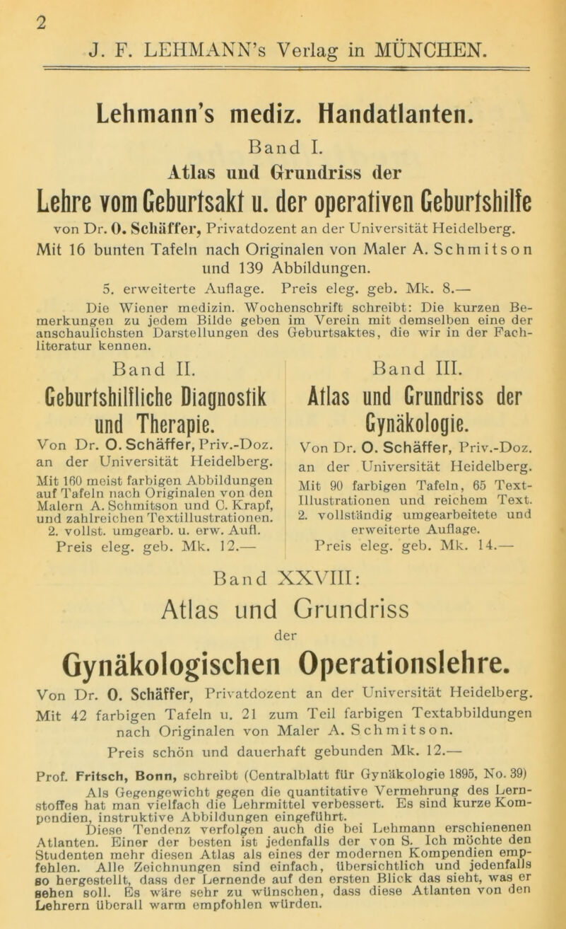 J. F. LEHMANN’S Verlag in MUNCHEN. Lehmann’s mediz. Handatlanten. Band I. Atlas und Grundriss der Lehre vom Geburtsakl u. der operativen Geburfshilfe von Dr. 0. Sclliiffer, Privatdozent an der Universitat Heidelberg. Mit 16 bunten Tafeln nach Originalen von Maler A. Schmitson und 139 Abbildungen. 5. erweiterte Auflage. Preis eleg. geb. Mk. 8.— Die Wiener medizin. Wochensckrift schreibt: Die kurzen Be- merkungen zu jedem Bilde geben im Verein mit demselben eine der anschaulichsten Darstellungen des Geburtsaktes, die wir in der Fach- literatur kennen. Band II. Geburtshililiche Diagnostik und Therapie. Von Dr. O. Schaffer, Priv.-Doz. an der Universitat Heidelberg. Mit 160 moist farbigen Abbildungen auf Tafeln nach Originalen von den Malern A. Schmitson und C. Krapf, und zahlreichen Textillustrationen. 2. vollst. umgearb. u. erw. Aufl. Preis eleg. geb. Mk. 12.— Band III. Alias und Grundriss der Gynakologie. Von Dr. O. Schaffer, Priv.-Doz. an der Universitat Heidelberg. Mit 90 farbigen Tafeln, 65 Text- illustrationen und reichem Text. 2. vollstiindig umgearbeitete und erweiterte Auflage. Preis eleg. geb. Mk. 14.— Band XXVIII: Atlas und Grundriss der Gynakologischen Operationslehre. Von Dr. 0. Schaffer, Privatdozent an der Universitat Heidelberg. Mit 42 farbigen Tafeln u. 21 zum Teil farbigen Textabbildungen nach Originalen von Maler A. Schmitson. Preis schon und dauerhaft gebunden Mk. 12.— Prof. Fritsch, Bonn, schreibt (Centralblatt fiir Gyniikologie 1895, No. 39) Als Gegengowicht gegen die quantitative Vermehrung des Lern- stofTes hat man vielfach die Lehrmittel verbessert. Es sind kurze Kom- pondien, instruktive Abbildungen eingefUhrt. Diese Tendenz verfolgen auch die bei Lehmann erschienenen Atlanten. Einer der besten ist jedenfalls der von S.^ Ich mochte den Studenten mehr diesen Atlas als eines dor modernen Kompendien emp- fehlen. Alle Zeichnungen sind einfach, tibersichtlich und jedenfalls so hergestellt, dass der Lernende auf den ersten Blick das sieht, was er sehen soli. Es wUre sehr zu wllnschen, dass diese Atlanten von den Lehrern tiberall warm empfohlen wilrden.