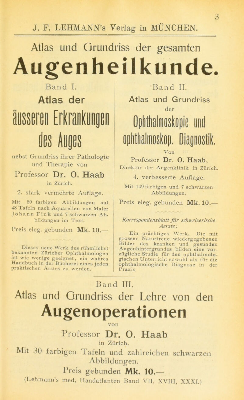 3 Atlas und Grundriss der gesamten Augenheilkunde. Band I. Atlas der nebst Grundriss ihrer Pathologie und Therapie von Professor Dr. O. Haab in Zurich. 2. stark vermehrte Auflage. Mit 80 farbigen Abbildungen auf 48 Tafeln nach Aquarellen von Maler Johann Fink und 7 schwarzen Ab- | bildungen im Text. Preis eleg. gebunden Mk. 10.— Dieses neueWerk des ruhmlichst bekannten Zuricher Ophthalmologen ist wie wenige geeignet, ein wahres Handbuch in der Biicherei eines jeden praktischen Arztes zu werden. Band II. Atlas und Grundriss der Von Professor Dr. O. Haab, Direktor der Augenklinik in Zurich. 4. verbesserte Auflage. Mit 149 farbigen und 7 schwarzen Abbildungen. Preis eleg. gebunden Mk. 10.— Korrespondenzblatt fur schweizerische Aerzte: Ein priichtiges Werk. Die mit grosser Naturtreue wiedergegebenen Bilder des kranken und gesunden Augenhintcrgrundes bilden eine vor- ziigliche Studie fur den ophthalmolo- gischen Unterricht sowohl als fur die ophthalmologisclie Diagnose in der | Praxis. Band III. Atlas und Grundriss der Lehre von den Augenoperationen von Professor Dr. O. Haab in Zurich. Mit oO farbigen Tafeln und zahlreichen schwarzen Abbildungen. Preis gebunden Mk. 10.— (Lehmann’s med. Handatlanten Band VII. XVIII, XXXI.)