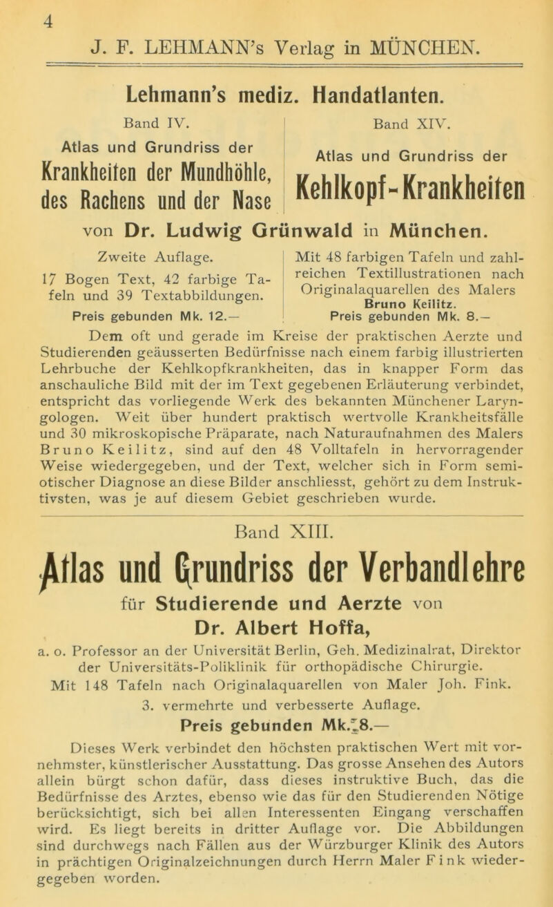 J. F. LEHMANN’S Verlag in MUNCHEN. Lehmann’s mediz. Handatlanten. Band IV. Atlas und Grundriss der Krankheiten der Mundhohle, des Rachens und der Nase Band XIV. Atlas und Grundriss der Kehlkopf-Krankheiten von Dr. Ludwig Griinwald in Miinchen. Zweite Auflage. 17 Bogen Text, 42 farbige Ta- feln und 39 Textabbildungen. Preis gebunden Mk. 12.— Mit 48 farbigen Tafeln und zahl- reichen Textillustrationen nach Originalaquarellen des Malers Bruno Keilitz. Preis gebunden Mk. 8.— Dem oft und gerade im Kreise der praktischen Aerzte und Studierenden geausserten Bediirfnisse nach einem farbig illustrierten Lehrbuche der Kehlkopfkrankheiten, das in knapper Form das anschauliche Bild mit der im Text gegebenen Erlauterung verbindet, entspricht das vorliegende Werk des bekannten Munchener Laryn- gologen. Weit iiber hundert praktisch wertvolle Krankheitsfalle und 30 mikroskopische Priiparate, nach Naturaufnahmen des Malers Bruno Keilitz, sind auf den 48 Volltafeln in hervorragender Weise wiedergegeben, und der Text, welcher sich in Form semi- otischer Diagnose an diese Bilder anschliesst, gehort zu dem Instruk- tivsten, was je auf diesem Gebiet geschrieben wurde. Band XIII. ^Ilas und grundriss der Verbandlehre fur Studierende und Aerzte von Dr. Albert Hoffa, a. o. Professor an der Universitat Berlin, Geh. Medizinalrat, Direktor der Universitats-Poliklinik fiir orthopadische Chirurgie. Mit 148 Tafeln nach Originalaquarellen von Maler Joh. Fink. 3. vermehrte und verbesserte Auflage. Preis gebunden Mk.^8.— Dieses Werk verbindet den hochsten praktischen Wert mit vor- nehmster, kiinstlerischer Ausstattung. Das grosse Ansehen des Autors allein biirgt schon dafiir, dass dieses instruktive Buch, das die Bediirfnisse des Arztes, ebenso wie das fiir den Studierenden Notige berucksichtigt, sich bei alien Interessenten Eingang verschaffen wird. Es liegt bereits in dritter Auflage vor. Die Abbildungen sind durchwegs nach Fallen aus der Wiirzburger Klinik des Autors in prachtigen Originalzeichnungen durch Herrn Maler Fink wieder- gegeben worden.