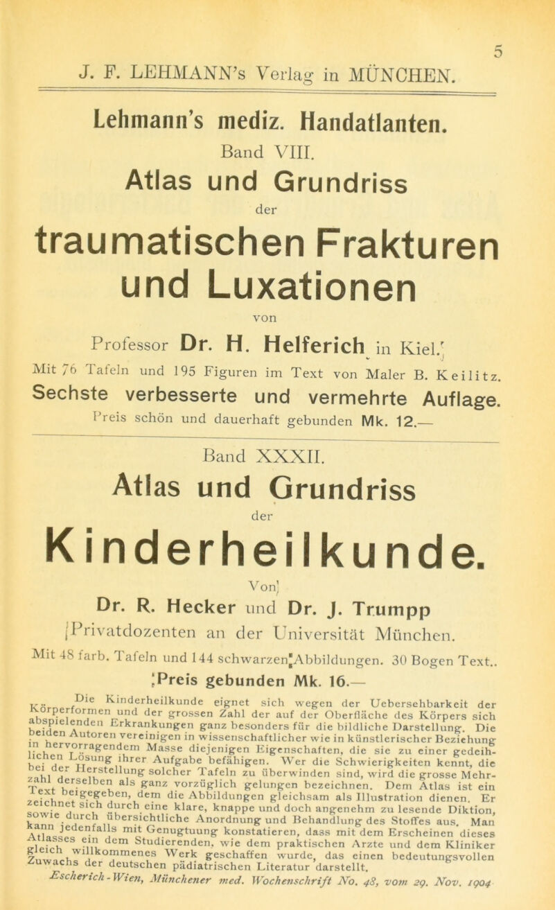 J. F. LEHMANN’S Verlag in MUNCHEN. Lehmann’s mediz. Handatlanten. Band VIII. Atlas und Grundriss der traumatischen Frakturen und Luxationen von Professor Dr. H. Helferich in Kiel.' Mit 76 Tafeln und 195 Figuren im Text von Maler B. Keilitz. Sechste verbesserte und vermehrte Auflage. Preis schon und dauerhaft gebunden Mk. 12.— Band XXXII. Atlas und Grundriss der Kinderheilkunde. Von) Dr. R. Hecker und Dr. J. Trurnpp (Privatdozenten an der University Miinchen. Mit 48 farb. Tafeln und 144 schwarzenjAbbildungen. 30 Bogen Text.. ‘Preis gebunden Mk. 16.— Kinderheilkunde eignet sich wegen der Uebersehbarkeit der ^orperformen und der grossen Zahl der auf der Oberflache des Korpers sich S a Erkrankungen ganz besonders fiir die biklliche Darstelhing. Die peiaen Autoren vereinigen in wissenschaftlicher wie in kiinstlerischcr Beziehung , • , erv°rragendem Masse diejenigen Eigenschaften, die sie zu ciner ecdeih- u : . J°sung ihrer Aufgabe befahigen. Wer die Schvvierigkeiten kennt, die 1. ' ierstellung solcher Tafeln zu uberwinden sind, wird die grosse Mehr- T.vt i!r-Se bCu aIs ^anz yorzi3Plich gelungen bczeichnen. Deni Atlas ist cin 7ei7^ftygeben, dem die Abbildungen gleichsam als Illustration dienen. Er S i “urch eine klare, knappe und doch angenehm zu lesende Diktion, kmn . _9rc“ ,'lber?lc!jtliche Anordnung und Behandlung des Stoffes aus. Man AtliiJL6 • i m't Ge.nu&tuung konstatieren, dass mit dem Erscheinen dieses V ' ?},*} dem Studxerenden. wie dem praktischen Arzte und dem Kliniker 7„wn^x,W1ilk°PrneneS Werk geschaffen wurde das einen bedeutungsvollen is der deutsclien piidiatrischen Literatur darstellt. Escherich-Wien, Munchener vied. Wochenschrift No. 48, vom 29. Nov. 1904
