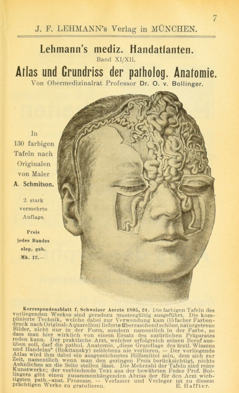 J. F. LEHMANN’S Verlag in MUNCHEN. Lehmann’s mediz. Handatlanten. Band XI/XII. Atlas und Crundriss der patholog. Anatomie. Von Obermedizinalrat Professor Dr. O. v. Bollinger. In 130 farbigen Tafeln nach Originalen von Maler A. Schmitson. 2. stark vermehrto Auflage. Preis jedes Bundes ©leg. geb. Mk. 12.- Korrespondenzblatt f. Schweizer Aerzte 1895, 24. Die farbigen Tafeln des vorliegenden Werkes sind geradezu mustergiiltig ausgefuhrt. Die kom- phzierte Technik, welche dabei zur Verwendung kam (15facber Farben- u-Vi'k nach Original-Aquarellen) lieforte tlberraschend schiine, naturgetreue Bader, nicht nur in der Form, sondern namentlich in der Farbe, so dass man hier wirklich von einem Ersatz des nattlrlichen Praparates reden kann. Der praktische Arzt, welcher erfolgreich seinen Beruf aus- ut)®n soil, darf die pathol. Anatomie, „diese Grundlage des arztl. Wissens und Iiandelns* (Rokitansky) zeitlebens nie verlieren. — Der vorliegende Atlas wird ihm dabei ein ausgezeichnetes Hilfsmittel sein, dem sich zur /jeit, namentlich wenn man den geringen Preis beriicksichtigt, nichts Aehnliches an die Seite stellen lasst. Die Mehrzahl der Tafeln sind reine lyunstwerke; der verbindende Text aus der bewiihrten Feder Prof. Bol- lingers gibt einen zusammenhUngenden Abriss der fur den Arzt wich- tigsten path.-anat. Prozesse. — Verfasser und Verleger ist zu diesem prachtigen Werke zu gratulieren. E. Haffter.