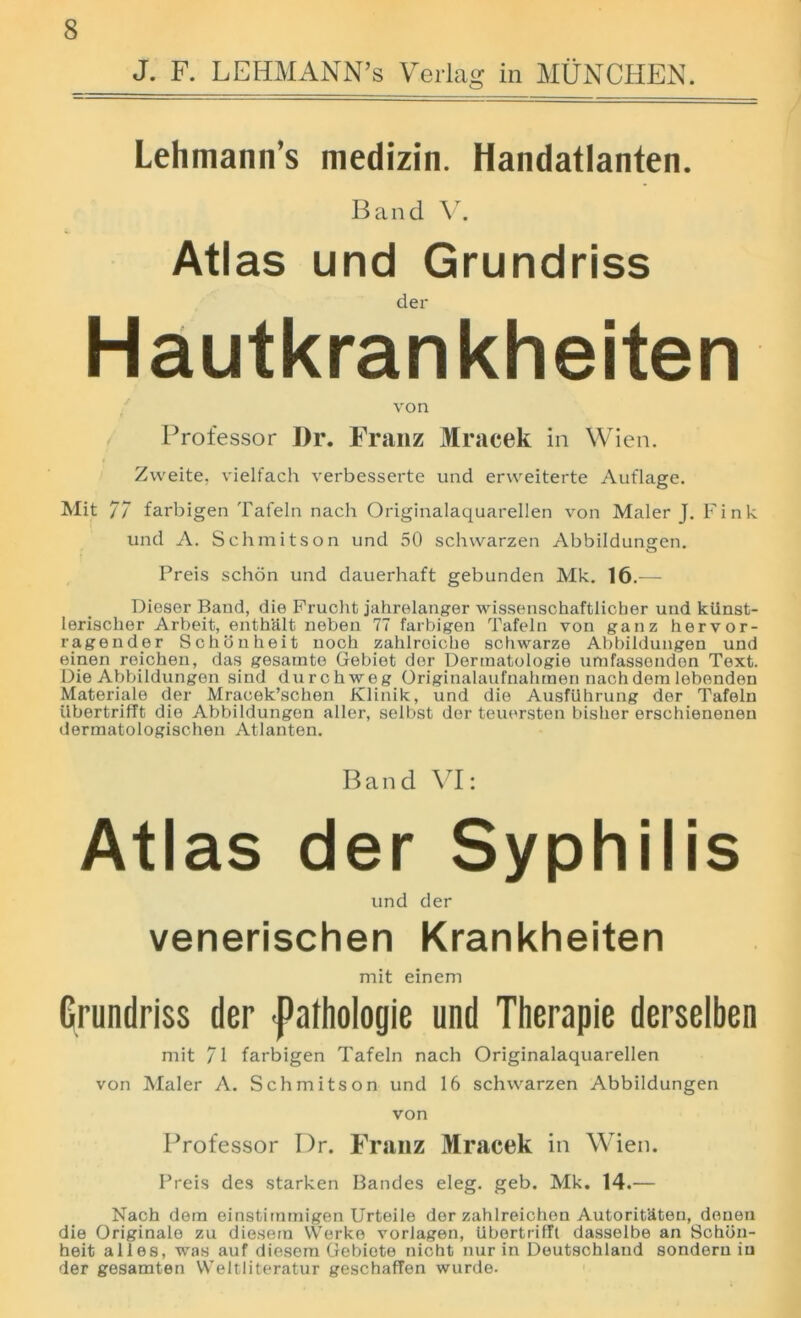 J. F. LEHMANN’S Verlag in MUNCHEN. Lehmann’s niedizin. Handatlanten. Band Vr. Atlas und Grundriss der Hautkrankheiten von Professor Dr. Franz Mracek in Wien. Zweite, vielfach verbesserte und erweiterte Aut'lage. Mit 77 farbigen Tafeln nach Originalaquarellen von Maler J. Fink und A. Schmitson und 50 schwarzen Abbildungen. Preis schon und dauerhaft gebunden Mk. 16.— Dieser Band, die Frucht jahrelanger wissenschaftlicher und kiinst- lerisclier Arbeit, enthalt neben 77 farbigen Tafeln von ganz hervor- ragender Schonheit noch zahlroiche schwarze Abbildungen und einen reichen, das gesarnte Gebiet der Dermatologie umfassenden Text. Die Abbildungen sind durchweg Originalaufnalunen nachdem lebenden Materiale der Mracek’schen Klinik, und die Ausfiihrung der Tafeln ilbertrifft die Abbildungen aller, selbst der teuersten bishor erschienenen dermatologischen Atlanten. Band VI: Atlas der Syphilis und der venerischen Krankheiten mit einem Grundriss der -pathologie und Therapie derselben mit 71 farbigen Tafeln nach Originalaquarellen von Maler A. Schmitson und 16 schwarzen Abbildungen von Professor Dr. Franz Mracek in Wien. Preis des starken Bandes eleg. geb. Mk. 14.— Nach dern einstirnmigen Urteile der zahlreichen Autorit&teu, douen die Originalo zu diesein VVerke vorlagen, ilbertrifft dasselbe an Schbn- heit alles, was auf diesem Gebiete nicht nur in Deutschland sondorn in der gesamten VVeltliteratur geschaffen wurde.