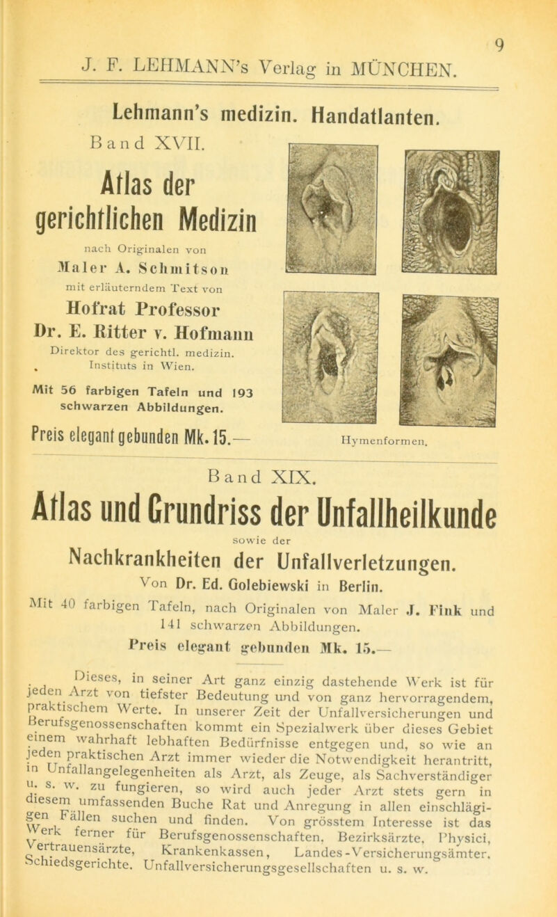 J. F. LEHMANN’S Verlag in MUNCHEN. Lehmann’s medizin. Handatlanten. Band XVII. Atlas der gerichrlichen Medizin nach Orig-inalen von 3Ialer A. Sell mil son mit erliiuterndem Text von Hot rat Professor Dr. E. Ritter v. Hofmann Direktor des gerichtl. medizin. , Instituts in Wien. Mit 56 farbigen Tafeln und 193 schwarzen Abbildungen. Preis elegant gebunden Mk. t5.— Band XIX. Atlas und Grundriss der Unfallheilkunde sowie der Nachkrankheiten der Unfallverletzungen. Von Dr. Ed. Golebiewski in Berlin. Mit 40 farbigen Tafeln, nach Originalen von Mater J. Fink und 141 schwarzen Abbildungen. Freis elegant gebunden Mk. 15.— Dieses, in seiner Art ganz einzig dastehende Werk ist fur Je en i rzt \ on tiefster Bedeutung und von ganz hervorragendem, pra ' isc lem Werte. In unserer Zeit der Unfallversicherungen und eru sgenossenschaften kommt ein Speziahverk iiber dieses Gebiet einem wahrhaft lebhaften Bediirfnisse entgegen und, so wie an Je en praktischen Arzt immer wieder die Notwendigkeit herantritt, m Unfallangelegenheiten als Arzt, als Zeuge, als Sachverstandiger u. s. w. zu fungieren, so wird auch jeder Arzt stets gern in ^iesem umfassenden Buche Rat und Anregung in alien einschlagi- fv*1 L- - Cn suc|ien und finden. Von grosstem Interesse ist das ei • teiner fiir Berufsgenossenschaften. Bezirksiirzte. Physici, c e/‘.r?ensarzte’ Rrankenkassen, Landes -\ ersicherungsamter. c ledsgerichte. Unfallversicherungsgesellschaften u. s. w. Hymenformen.