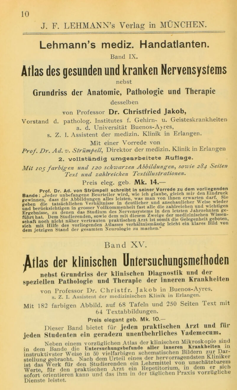J. F. LEHMANN’s Verlag in MUNCHEN. Lehmann’s mediz. Handatlanten. Band IX. Atlas des gesunden und kranken Nervensystems nebst Grundriss der Anatomie, Pathologie und Therapie desselben von Professor Dr. Christfried Jakob, Vorstand d. patholog. Institutes f. Gehirn- u. Geisteskrankheiten a. d. Universitiit Buenos-Ay res, s. Z. I. Assistent der medizin. Klinik in Erlangen. Mit einer Vorrede von Prof. Dr. Ad. v. Strump ell, Direktor der medizin. Klinik in Erlangen 2. vollstandig umgeanbeitete fluflage. Mit iOj far bigen und 120 schxvarzen Abbildungen, sozvie 284 Seiten Text und zahlreichen Textillustrationen. Preis eleg. geb. Mk. 14.— Prof. Dr. Ad. von Strumpell schreibt in seiner Vorrede zu dem vorliegenden Bande: ,,Jeder unbefangene Beurteiler wird, wie ich glaube, gleich mir denEindruck gewinnen, dass die Abbildungen alles leisten, was man von ihnen crwarten darf. Sie geben die tatsachlichen Verlialtnisse in deuthcher und anschaulicher N\ eise wxeder und berucksichtigen in grosser Vollkommenheit fast alle die zahlreichen und wichtigen Ergebnisse, zu denen das Studium des Nervensystems in den letzten Jahrzehnten ge- fiihrthat. Dem Studierenden, sowie dem mit diesem Zweige der medizmischen \\ lssen- schaft noch nieht niiher vertrauten praktischen Arzt i8t somit die Qelegenheit ge^ten, sich mit Hilfe des vorliegenden Atlasses verhaltnismassig leicht em klares Bud von dem jetzigen Stand der gesamten Neurologie zu machen.14 Band XV. Atlas der klinischen Untersuchungsmethoden nebst Grundriss der klinischen Diagnostik und der speziellen Pathologie und Therapie der inneren Krankheiten von Professor Dr. Christfr. Jakob in Buenos-Ayres. s. Z. I. Assistent der medizinischen Klinik. in Erlangen. Mit 182 farbigen Abbild. auf 68 Tafeln und 250 Seiten Text nut 64 Textabbildungen. Preis elegant geb. Mk. 10.— Dieser Band bietet fur jeden praktischen Arzt und tiir jeden Studenten ein geradezu nnentbehrliches Vadeniecum. Neben einem vorzUglichen Atlas der klinischen Mikroskopie sind in dem Bande die Untersuchungsbefunde aller inneren Krankheiten in instruktivster Weise in 50 vielfarbigen schematischen Bildern zur Bar- stellung gebracht. Nach dem Urteil ernes dor hervorragendsten Kliniker ist das Werk fur den Studierenden em Lehrmittel von unschatzbarem Werte, fiir den praktischen Arzt ein Repetitonum, m,.?.r 1;S , sofort orientieren kann und das ihm in der taghchen Praxis vorzug Dienste leistet.