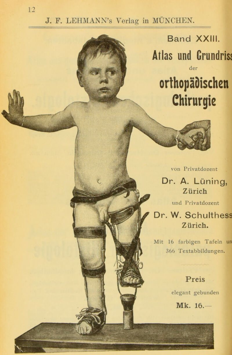 J. F. LEHMANN’S Verlag in MUNCHEN. Band XXIII. Atlas und Grundriss der orthopadischen Chirurgie von Privatdozent Dr. A. Luning, Zurich und Privatdozent Dr. W. Schulthess Zurich. Mit 16 farbigen Tafeln un 366 Textabbildungen. Preis elegant gebunden Mk. 16.-