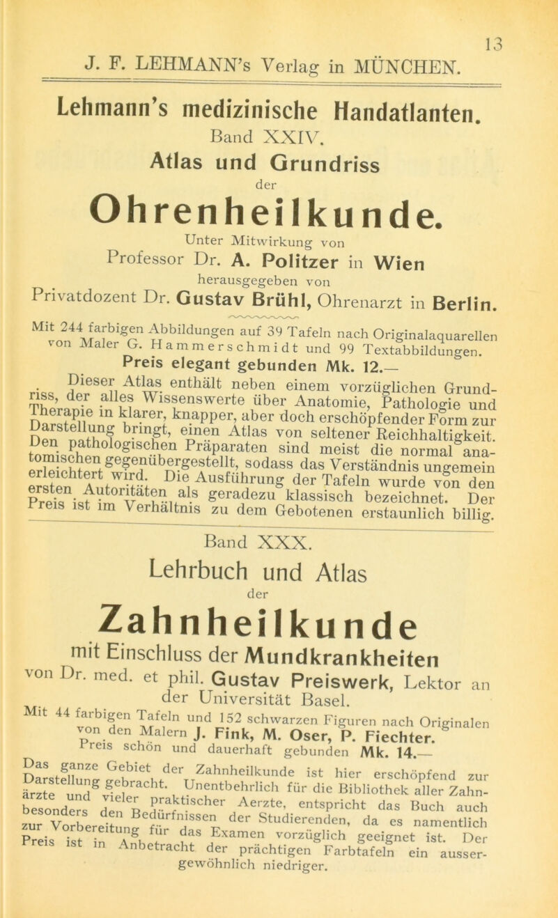 J. F. LEHMANN’S Verlag in MUNCHEN. Lehmann’s medizinische Handatlanten. Band XXIV. Atlas und Grundriss der Ohrenheilkunde. Unter Mitwirkung von Professor Dr. A. Politzer in Wien herausgegeben von Privatdozent Dr. Gustav Briihl, Ohrenarzt in Berlin. Mit 244 farbigen Abbildungen auf 39 Tafeln nach Originalaquarellen von Maler G. Hammerschmidt und 99 Textabbildungen. Preis elegant gebunden Mk. 12.— Dieser Atlas enthalt neben einem vorziiglichen Grund- Thorarf’p ^ Wis?enswerte uber Anatomie, Pathologie und m ¥a-rer; kn.apper, aber doch erschopfender Form zur Den nnthofo eAn®n Atlas von seltener Reichhaltigkeit. timi glSChKn PraParaten sind meist die normal ana- erleicDert 6 r sodass das Verstandnis ungemein ersten Antmdfyi Die, Ausfukrung der Tafeln wurde von den Pre^ isf?m v¥nita-S geradezu Dassisch bezeichnet. Der eis ist lm Verhaltms zu dem Gebotenen erstaunlich billig. Band XXX. Lehrbuch und Atlas der Z a hnheilkunde mit Einschluss der Mundkrankheiten ■von Dr. med. et phil. Gustav Preiswerk, Lektor an der Universitat Basel. * ^ vnnT” T?f?ln U?d J.52 schwarzen Figuren nach Originalen von den Malern J. Fink, M. Oser, P. Fiechter. 1 eis schon und dauerhaft gebunden Mk. 14. Darstfllun^ Shbiet, tder,,ZahnheilkUnde ist hier erschSpfend zur arzte und^ > Unentbehrhch fur die Bibliothek aller Zahn- besmiders den n Aerzte’ entspricht das Buch auch zur V^bereitun^G a1SSe^ der Studierende> da es namentlich Preis ist in Knhlt* ?aS Examen vorziiglich geeignet ist. Der Anbetracht der prachtigen Farbtafeln ein ausser- gewohnlich niedriger.