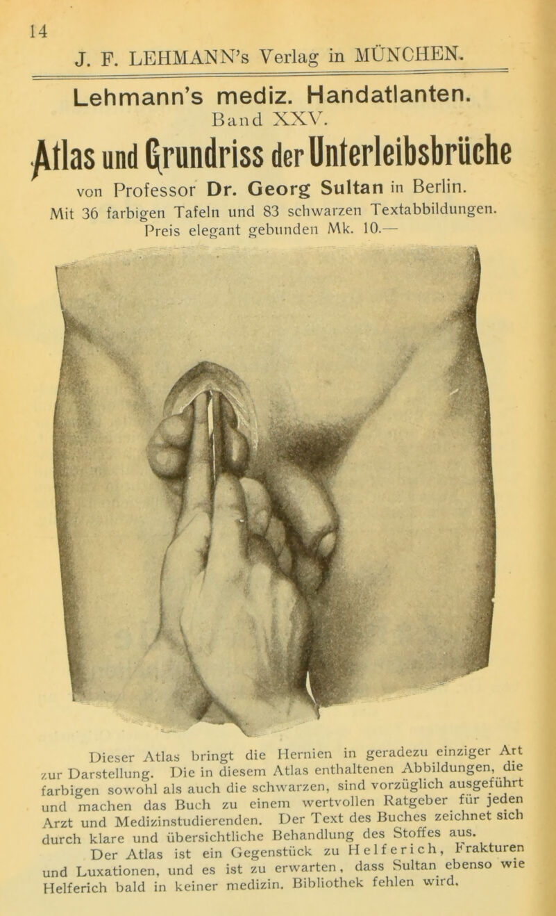 J. F. LEHMANN’s Verlag in MUNCHEN. Lehmann’s mediz. Handatlanten. Band XXV. las und (frundriss der Unterleibsbriiche von Professor Dr. Georg Sultan in Berlin. Mit 36 farbigen Tafeln und 83 schwarzen Textabbildungen. Preis elegant gebunden Mk. 10.— Dieser Atlas bringt die Hernien in geradezu einziger Art zur Darstellung. Die in diesem Atlas enthaltenen Abbildungen, die farbigen sowohl als auch die schwarzen, sind vorzuglich ausgefuhrt und machen das Buch zu einem wertvollen Ratgeber fur jeden Arzt und Medizinstudierenden. Der Text des Buches zeichnet sich durch klare und iibersichtliche Behandlung des Stoffes aus. Der Atlas ist ein Gegenstiick zu Helferich, krakturen und Luxationen, und es ist zu erwarten, dass Sultan ebenso wie Helferich bald in keiner medizin. Bibliothek fehlen wird.