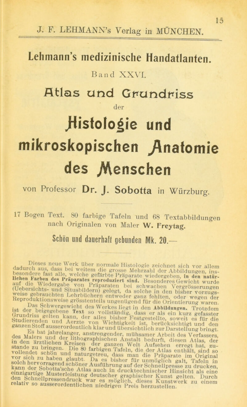 Lehmann’s medizinisclie Handatlanten. Band XXVI. Atlas and Gt*undinss der ,Histofo|ie und mikroskopischen ^natomie des .Menschen von Professor Dr. J. Sobotta in Wurzburg. v o IT Bogen Text. 80 farbige Tafeln und 68 Textabbildungen nach Originalen von Maler W. Freytag. Schon und dauerhaft gebunden Mk. 20 — n?ue °.r^ M*per normale Histologic zeichnet sich vor allom dadurch aus, dass bei weitera die grosse Mehrzahl der Abbilduncen ins -welcf0 Korii'.,c I'^rate wfedOTgeben In'SS“i auf din W nrW 1 ™p»rates reproduriert sind. Besonderes Gewicht wurde fuebersichtqed^n^f^p.^lh°iri^raParai*en bTl schwachen Vergrosserungen wpkn rahron u?d ^tusbildern) gelogt, da solcho in den bisher vorzugs- 5SSi^^eh-rb?0,W entwoder *anz fehlten, odor wegen der KeproduktionsTv eise grosstenteils ungenUgend fUr die Orientierung waren. HnraL-Chwe/gOW™ht des Werkes liog-t in den Abbildungen. Trotzdern Sundriss lelt^eWnTeXt, 80 .T^^dig dass or ais ein kurz geSer SwSfn unHkA^’ ider alles bisher Festgestellte, soweit es fiir die SaSzenStnffn,.ni*3rzJ,e. 79“ Wichtigkeit ist, berUcksichtigt und den ganzen btorr ausserordentlich klarund Ubersichtlioh zur Darstellung bringt. des MaLfnStTrl’ anstrengender raUhsamer Arbeit des Verfassers, in^en'lrztbohpn e^rI*?°grai)blSOhen AnstaIt hedurft, diesen Atlas, der _arztliehen Kreisen der ganzen Welt Aufsehen erregt hat zu- vollendet schbn^nr?16 ?° farbi«en Jafeln, die der Atlas enthflt, sind so vor s?ch 711 hahon ™turgetrou, dass man die Pniparate im Original t zu hat)en glaubt. Da es bisher fiir unmbglich salt Tafeln in kann dirSboSseh^^ Ausfdhrunf auf der Sohnlllprefse zu drucken, eSrtkfl Mif5«rt5iofAtIa8^au?h T1 drucktechnischer Hinsicht als eino Sen^ lchn?llnipQS ‘Vlg doutscher K™phischor Kunst golten. Durch relativ so ai^qerm^uWar .es. mbglich, dieses Kunstwerk zu einera so ausserordentlichen medrigen Preis herzustellen.