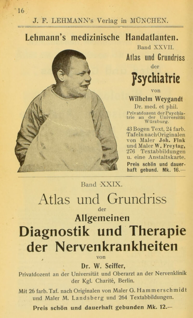 J. F. LEHMANN’S Verlag in MUNCHEN. Lehmann’s medizinische Handatlanten. Band XXVII. Atlas und Crundriss der psychiatric von Wilhelm Weygandt Dr. med. et phil. Privatdozent derPsychia- trie an der Universit'at Wurzburg. 43 Bogen Text, 24 farb. Tafeln nachOriginalen von Maler .Toll. Fink und Maler W. Freytag, 276 Textabbildungen u. eine Anstaltskarte. Preis schon und dauer- haft gebund. Mk. 16.— Band XXIX. Atlas und Grundriss der Allgemeinen Diagnostik und Therapie der Nervenkrankheiten von * Dr. W. Seiffer, Privatdozent an der Universitat und Oberarzt an der Nervenklinik der Kgl. Charite, Berlin. Mit 26 farb.Taf. nach Originalen von Maler G. Hammerschmidt und Maler M. Landsberg und 264 Textabbildungen. Preis schon und dauerhaft gebunden Mk. 12.—