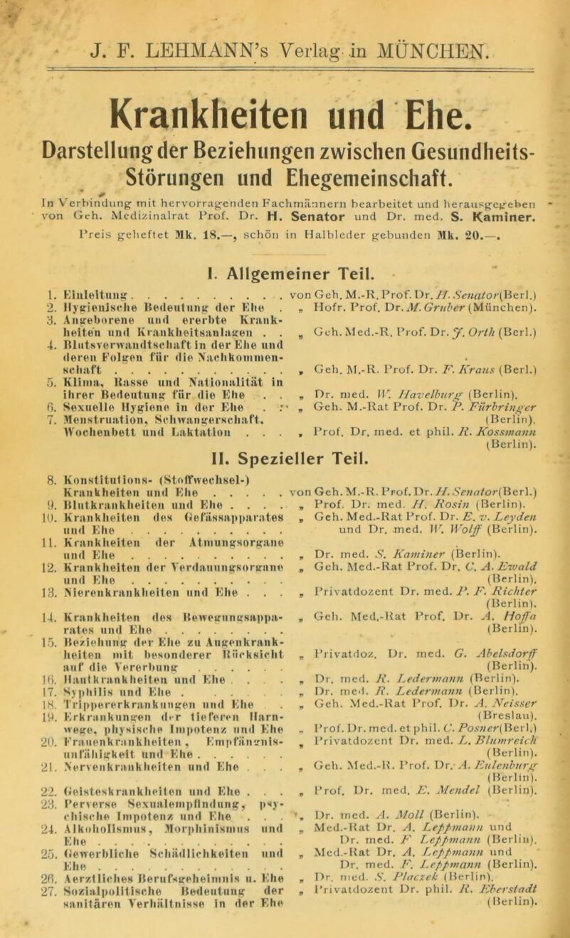 Krankheiten und Ehe. Darstellung der Beziehungen zwischen Gesundheits- Storungen und Ehegemeinschaft. In Verbindung mit hervorragenden Fachmannern hearbeitet und herausgegeben von Geh. Medizinalrat Prof. Dr. H. Senator und Dr. med. S. Kaminer. Preis geheftet Mk. 18.—, schon in Halbleder gebunden Mk. 20.—. L. 2. 3. ’ 4. 6. 7. 8. 9. 10. 11. 12. 13. 14. 15. 16. 17. 18. 19. 20. 21. 22. 23. 24. 25. 26. 27. I. Allgemeiner Teil. Einleitung Hygienisehe Bedeutung der Ehe Angeborene und ererbte Krank- heiten und Krankheitsanlagen . . Blutsverwamltsehaft in der Ehe und deren Folgen fur die Naehkonunen- sehaft Klim a, Basse und Nationality. in ihrer Bedeutung fiir die Ehe . . Sexuelle Hygiene in der Ehe . : Menstruation, Schwangerschaft. tVochenbett und Eaktation . . . von Geh. M.-R. Prof. Dr. //. Senator(B&r\.) „ Hofr. Prof. Dr. M. Gruber (Munchen). , Geh.Med.-R. Prof. Dr.y. Orth (Perl.) , Geh. M.-R. Prof. Dr. F. Kraus (Berl.) „ Dr. med. W Havelburg (Berlin). „ Geh. M.-Rat Prof. Dr. P. Filrbringer (Berlin). , Prof. Dr. med. et phil. R. Kossmann (Berlin). II. Spezieller Teil. Konstitulions- (Stoffweehsel-) Krankheiten und Ehe von Geh. M.-R. Prof.Dr.//.Scnator(Xl<zr\. Blutkrankheiten und Ehe . . . . „ Krankheiten des (lef'assnpparntes » und Ehe Krankheiten der Atmungsorgane und Ehe * Krankheiten der Verdauungsortrnne „ und Ehe Nierenkrankheiten und Ehe . . . * Krankheiten des Bewegungsappn- „ rates and Ehe Beziehnng der Ehe zn Augenkrank- lieiten mit besonderer Biieksielit „ auf die Vererbung Haul krankheiten und Ehe . . . . „ Syphilis und Ehe . „ Trippererkrankungen und Ehe . „ Erkraukungen der tieferen llarn- wege, physische linpotenz und Ehe - Frauenkrankheilen, Enipfiinirnis- , unfiihigkeit und Ehe Nervenkrankheiten und Ehe . . . * (jieisteskrankheiten und Ehe . . . „ Perverse SexualempUndiing, psy- cliisehe Impotenz und Ehe . . . Alkoliolismus, Morphinismus und „ Ehe Rewerbliche Schiidlichkeiten und „ Ehe Aerztliches Berufsgeheinmis u. Ehe „ Sozialpolltische Bedeutung der , sanitaren Verhaltnisse in der Ehe Prof. Dr. med. //. Rosin (Berlin). Geh. Med.-Rat Prof. Dr. E. v. Leyden und Dr. med. IP. Wolff (Berlin). Dr. med. S. Kaminer (Berlin). Geh. Med.-Rat Prof. Dr. C. A. Eivald (Berlin). Privatdozent Dr. med. F. F. Richter (Berlin). Geh. Med.-Rat Prof. Dr. A. Hoffa (Berlin). Privatdoz. Dr. med. G. Abelsdotff (Berlin). Dr. med. R. Ledermann (Berlin). Dr. med. R. Ledermann (Berlin). Geh. Med.-Rat Prof. Dr. A. JVeisser (Breslau). Prof. Dr. med. et phil. C. Posner(Berl.) Privatdozent Dr. med. L. Blumreich (Berlin). Geh. Med.-R. Prof. Dr. A. Eulenburg (Berlin). Prof. Dr. med. E. Mendel (Berlin). Dr. med. A. Moll (Berlin). Med.-Rat Dr. A. Leppmann und Dr. med. F Leppmann (Berlin). Med.-Rat Dr. A. I^eppmann und Dr. med. F. Leppmann (Berlin). Dr. med. S. Placzek (Berlin). Privaidozent Dr. phil. R. Eberstadt (Berlin).