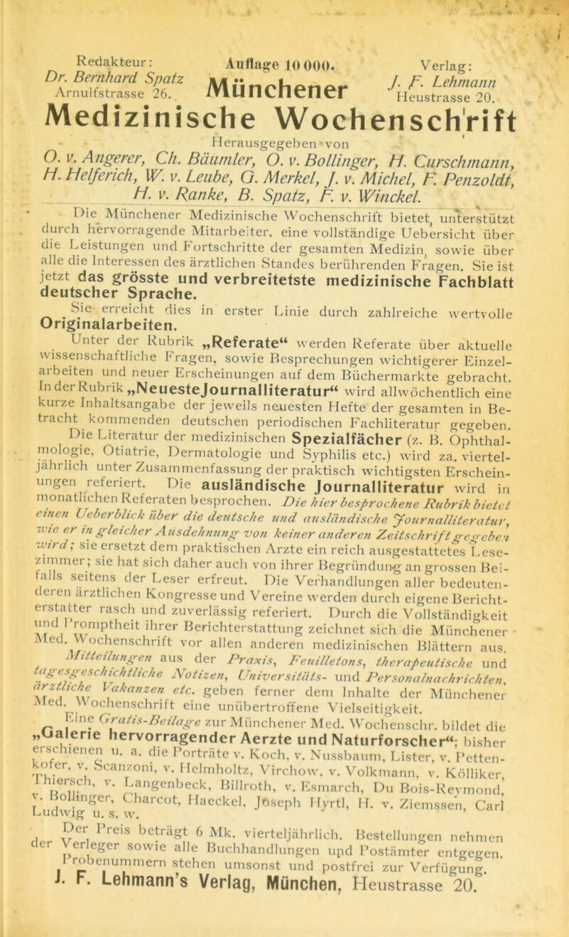 Verlag: J. /\ Lehmann Heustrasse 20. Redakteur: Auflage 10000. Dr. Bernhard Spatz Amuifstrasse 26. /Vlunchener Medizinische Wochenschrift Herausgegeben*von O. v. Angerer, Ch. Baumler, O. v. Bollinger, H. Curschmann, H. Helferich, W. v. Leube, G. Merkel, J. v. Michel, F. Penzoldt, H. v. Ranke, B. Spatz, F v. Winckel. ■ Die Munchener Medizinische Wochenschrift bietet, unterstiitzt durch hervorragende Mitarbeiter. eine vollstandige Uebersicht iiber die Leistungen und Fortschritte der gesamten Medizin, sowie iiber alle die lnteressen des arztlichen Standes beriihrenden Fragen Sie ist jetzt das grosste und verbreitetste medizinische Fachblatt deutscher Sprache. . Sie erreicht dies in erster Linie durch zahlreiche wertvolle Originalarbeiten. Unter der Rubrik ,,Referate“ werden Referate iiber aktuelle vvissenschaftliche Fragen, sowie Besprechungen wichtigerer Einzel- arbeiten und neuer Erscheinungen auf dem Biichermarkte gebracht. In der Rubrik „NeuesteJournalliteratur“ wird alhvdchentlich eine kurze Inhaltsangabe der jevveils neuesten Hefte der gesamten in Be- tracht kommenden deutschen periodischen Fachliteratur gegeben. Die Literatur der medizinischen Spezialfacher (z. B. Ophthal- mologie, Otiatrie, Dermatologie und Syphilis etc.) wird za. viertel- jahrlich unter Zusammenfassung der praktisch wichtigsten Erschein- ungen referiert. Die auslandische Journalliteratur wird in monathchen Referaten besprochen. Die hicr besprochene Rubrik bieici einen Uebcrblick iiber die deutsche und auslandische Journalliteratur, -one er in gleicher Ausdehnung von keiner underen Zeitschriftgegeben wird; sieersetzt dem praktischen Arzte ein reich ausgestattetes Lese- ziminer ; sie hat sich daher auch von ihrer Begriindung an grossen Bei- a s seitens der Leser erfreut. Die Verhandlungen aller bedeuten- deieii arztlichen Kongresseund Vereine werden durch eigene Bericht- erstatter rasch und zuverlassig referiert. Durch die Vollstandigkeit at CV :rPtheit ihrer Berichterstattung zeichnet sich die Munchener • i ed. Wochenschrift vor alien anderen medizinischen Blattern aus Mitteilungen aus der Praxis, Feuilletons, therapeutische und agesgeschichthche Notizen, Universitiits- und Personalnachrichten, at i Cter \akanzen etc' geben ferner dem Inhalte der Munchener Med. Wochenschrift eine unubertroffene Vielseitigkeit. Fine Gratis-Beilage zur Munchener Med. Wochenschr. bildet die „Ualerie hervorragender Aerzte und Naturforscher“: bisher et schienen u. a. die I ortrate v. Koch, v. Nussbaum, Lister, v. Petten- kofer, v Scanzoni, v. Helmholtz, Virchow, v. Volkmann, v. Kdlliker lhiersch, v. Langenbeck, Billroth, v. Esmarch, Du Bois-Revmond, v. Bollinger, Charcot, Haeckel, Joseph Hyrtl, H. v. Ziemssen, Carl Ludwig u. s. w. . J?ei' 1>reis bctragt 6 Mk. vierteljahrlich. Bestellungen nehmen c ^erleger sowie alle Buchhandlungen upd Postiimter entgegen. 1 robenummern stehen umsonst und postfrei zur Verfugung. J. F. Lehmann s Verlag, Miinchen, Heustrasse 20.