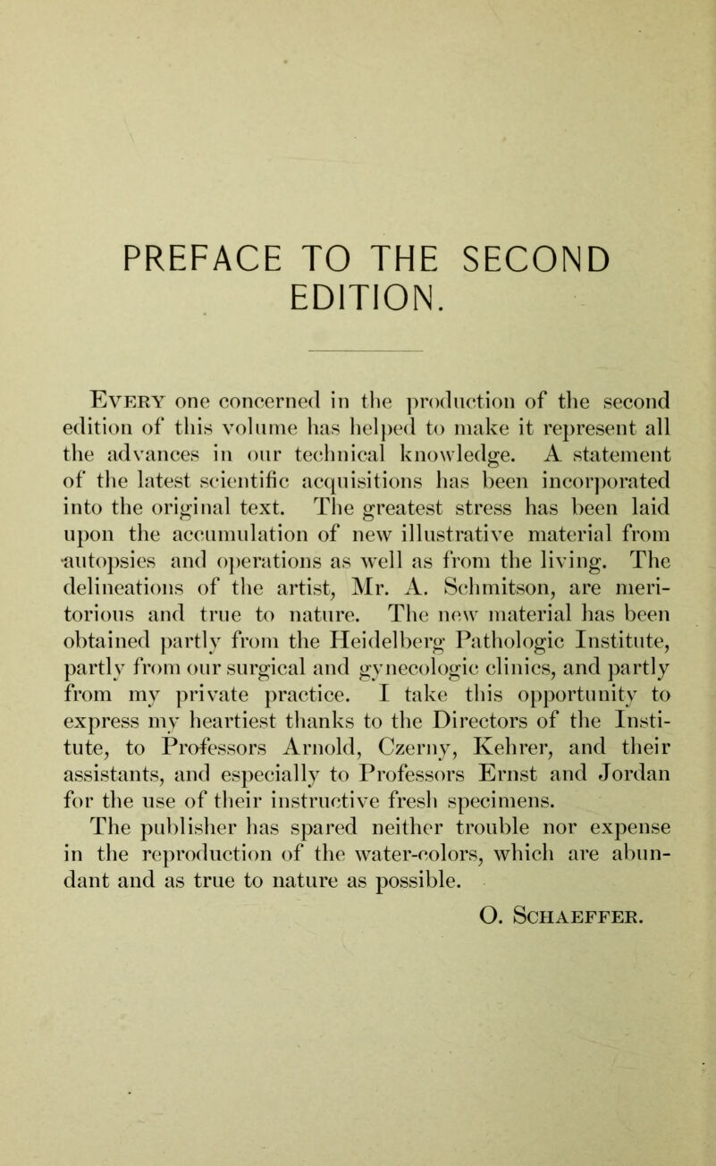 PREFACE TO THE SECOND EDITION. Every one concerned in the production of the second edition of this volume has helped to make it represent all the advances in our technical knowledge. A statement of the latest scientific acquisitions has been incorporated into the original text. The greatest stress has been laid upon the accumulation of new illustrative material from •autopsies and operations as well as from the living. The delineations of the artist, Mr. A. Schmitson, are meri- torious and true to nature. The new material has been obtained partly from the Heidelberg Pathologic Institute, partly from our surgical and gynecologic clinics, and partly from my private practice. I take this opportunity to express my heartiest thanks to the Directors of the Insti- tute, to Professors Arnold, Czerny, Kehrer, and their assistants, and especially to Professors Ernst and Jordan for the use of their instructive fresh specimens. The publisher has spared neither trouble nor expense in the reproduction of the water-colors, which are abun- dant and as true to nature as possible. O. Schaeffer.