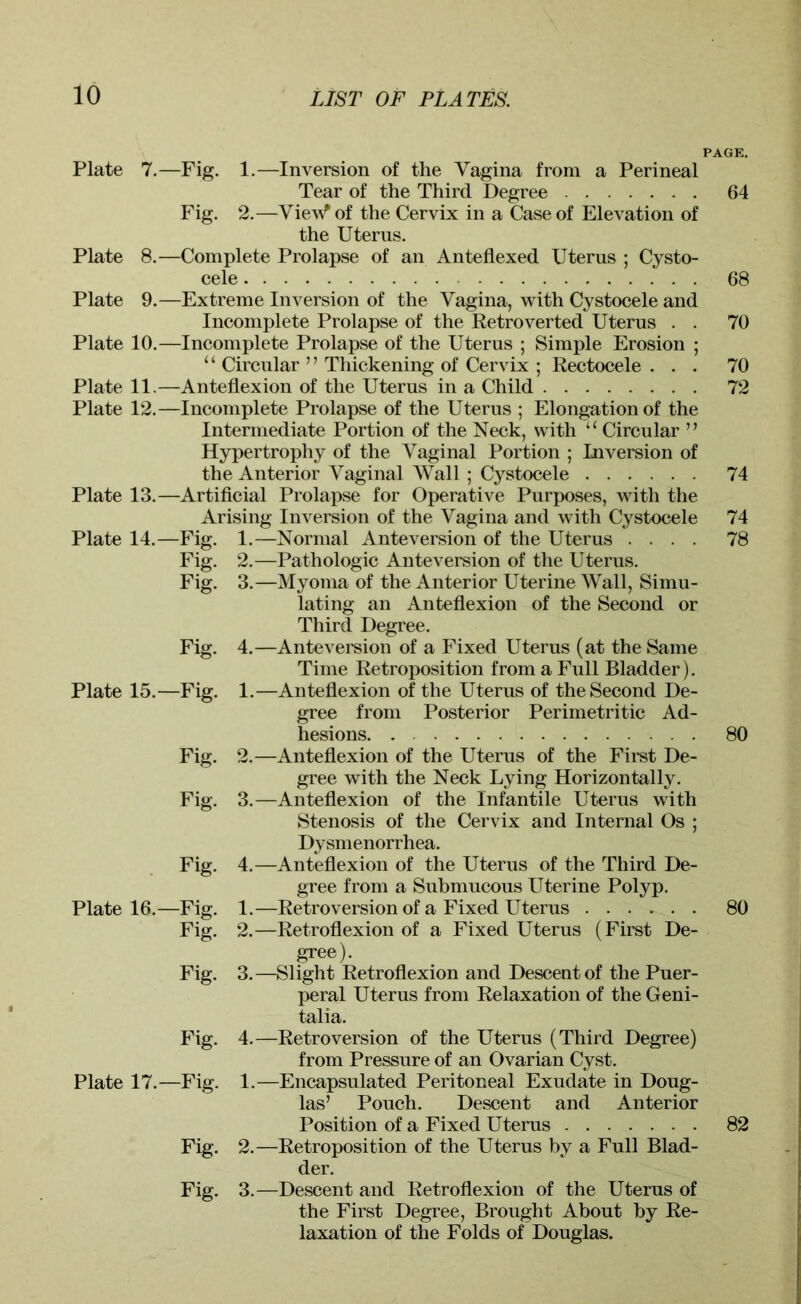 PAGE. Plate 7.—Fig. 1.—Inversion of the Vagina from a Perineal Tear of the Third Degree 64 Fig. 2.—Viev^ of the Cervix in a Case of Elevation of the Uterus. Plate 8.—Complete Prolapse of an Anteflexed Uterus : Cysto- cele 68 Plate 9.—Extreme Inversion of the Vagina, with Cystocele and Incomplete Prolapse of the Retro verted Uterus . . 70 Plate 10.—Incomplete Prolapse of the Uterus ; Simple Erosion ; “ Circular ” Thickening of Cervix ; Rectocele ... 70 Plate 11.—Anteflexion of the Uterus in a Child 72 Plate 12.—Incomplete Prolapse of the Uterus ; Elongation of the Intermediate Portion of the Neck, with “ Circular ” Hypertrophy of the Vaginal Portion ; Inversion of the Anterior Vaginal Wall ; Cystocele 74 Plate 13.—Artificial Prolapse for Operative Purposes, with the Arising Inversion of the Vagina and with Cystocele 74 Plate 14.—Fig. 1.—Normal Anteversion of the Uterus .... 78 Fig. 2.—Pathologic Anteversion of the Uterus. Fig. 3.—Myoma of the Anterior Uterine Wall, Simu- lating an Anteflexion of the Second or Third Degree. Fig. 4.—Anteversion of a Fixed Uterus (at the Same Time Retroposition from a Full Bladder). Plate 15.—Fig. 1.—Anteflexion of the Uterus of the Second De- gree from Posterior Perimetritic Ad- hesions. 80 Fig. 2.—Anteflexion of the Uterus of the First De- gree with the Neck Lying Horizontally. Fig. 3.—Anteflexion of the Infantile Uterus with Stenosis of the Cervix and Internal Os ; Dysmenorrhea. Fig. 4.—Anteflexion of the Uterus of the Third De- gree from a Submucous Uterine Polyp. Plate 16.—Fig. 1.—Retroversion of a Fixed Uterus 80 Fig. 2.—Retroflexion of a Fixed Uterus (First De- gree). Fig. 3.—Slight Retroflexion and Descent of the Puer- peral Uterus from Relaxation of the Geni- talia. Fig. 4.—Retroversion of the Uterus (Third Degree) from Pressure of an Ovarian Cyst. Plate 17.—Fig. 1.—Encapsulated Peritoneal Exudate in Doug- las’ Pouch. Descent and Anterior Position of a Fixed Uterus 82 Fig. 2.—Retroposition of the Uterus by a Full Blad- der. Fig. 3.—Descent and Retroflexion of the Uterus of the First Degree, Brought About by Re- laxation of the Folds of Douglas.
