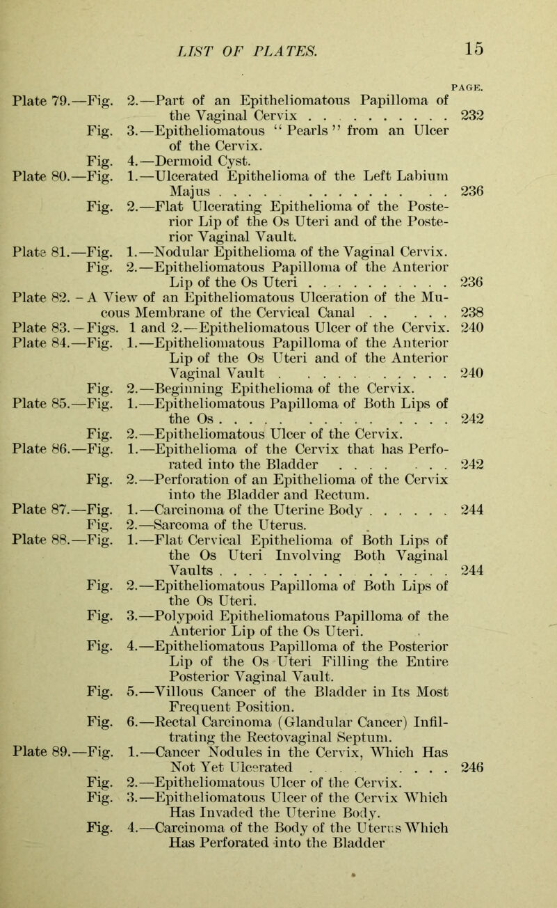 Fig. Fig. Plate 80.—Fig. Plate 81. Plate 83 Plate 84 Plate 85 Plate 86 Plate 87, Plate 88 Fig. -Fig. Fig. Plate 79.—Fig. 2.—Part of an Epitheliomatous Papilloma of the Vaginal Cervix 232 3. —Epitheliomatous “Pearls” from an Ulcer of the Cervix. 4. —Dermoid Cyst. 1. —Ulcerated Epithelioma of the Left Labium Majus 236 2. —Flat Ulcerating Epithelioma of the Poste- rior Lip of the Os Uteri and of the Poste- rior Vaginal Vault. 1. —Nodular Epithelioma of the Vaginal Cervix. 2. —Epitheliomatous Papilloma of the Anterior Lip of the Os Uteri 236 Plate 82. - A View of an Epitheliomatous Ulceration of the Mu- cous Membrane of the Cervical Canal 238 Figs. 1 and 2.—Epitheliomatous Ulcer of the Cervix. 240 -Fig. 1.—Epitheliomatous Papilloma of the Anterior Lip of the Os Uteri and of the Anterior Vaginal Vault 240 Fig. 2.—Beginning Epithelioma of the Cervix. -Fig. 1.—Epitheliomatous Papilloma of Both Lips of the Os 242 Fig. 2.—Epitheliomatous Ulcer of the Cervix. -Fig. 1.—Epithelioma of the Cervix that has Perfo- rated into the Bladder 242 Fig. 2.—Perforation of an Epithelioma of the Cervix into the Bladder and Rectum. -Fig. 1.—Carcinoma of the Uterine Body 244 Fig. 2.—Sarcoma of the Uterus. -Fig. 1.—Flat Cervical Epithelioma of Both Lips of the Os Uteri Involving Both Vaginal Vaults 244 Fig. 2.—Epitheliomatous Papilloma of Both Lips of the Os Uteri. Fig. 3.—Polypoid Epitheliomatous Papilloma of the Anterior Lip of the Os Uteri. Fig. 4.—Epitheliomatous Papilloma of the Posterior Lip of the Os Uteri Filling the Entire Posterior Vaginal Vault. Fig. 5.—Villous Cancer of the Bladder in Its Most Frequent Position. Fig. 6.—Rectal Carcinoma (Glandular Cancer) Infil- trating the Rectovaginal Septum. Plate 89.—Fig. 1.—Cancer Nodules in the Cervix, Which Has Not Yet Ulcerated . .... 246 Fig. 2.—Epitheliomatous Ulcer of the Cervix. Fig. 3.—Epitheliomatous Ulcer of the Cervix Which Has Invaded the Uterine Body. Fig. 4.—Carcinoma of the Body of the Uterus Which Has Perforated into the Bladder