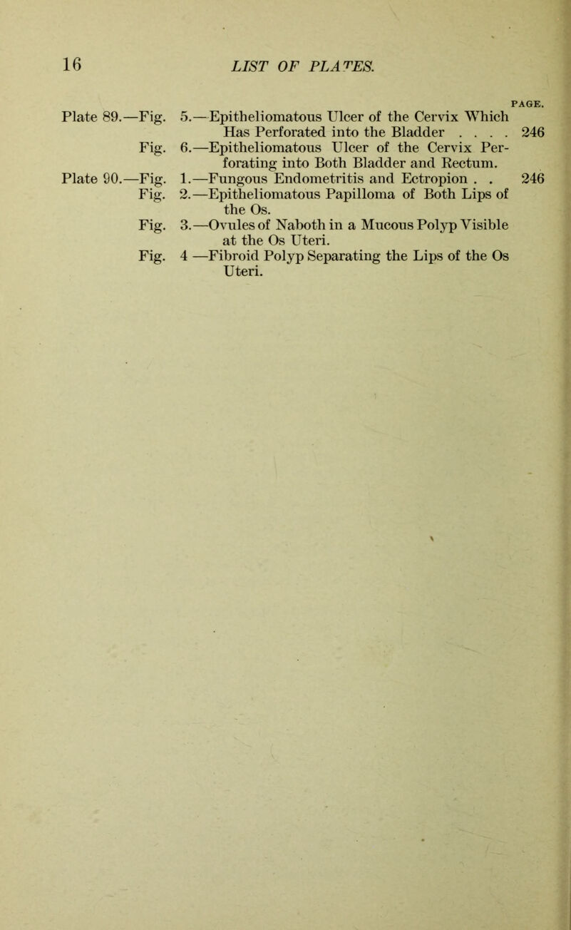 PAGE. Plate 89.—Fig. 5.—Epitheliomatous Ulcer of the Cervix Which Has Perforated into the Bladder .... 246 Fig. 6.—Epitheliomatous Ulcer of the Cervix Per- forating into Both Bladder and Rectum. Plate 90.—Fig. 1.—Fungous Endometritis and Ectropion . . 246 Fig. 2.—Epitheliomatous Papilloma of Both Lips of the Os. Fig. 3.—Ovules of Naboth in a Mucous Polyp Visible at the Os Uteri. Fig. 4 —Fibroid Polyp Separating the Lips of the Os Uteri.