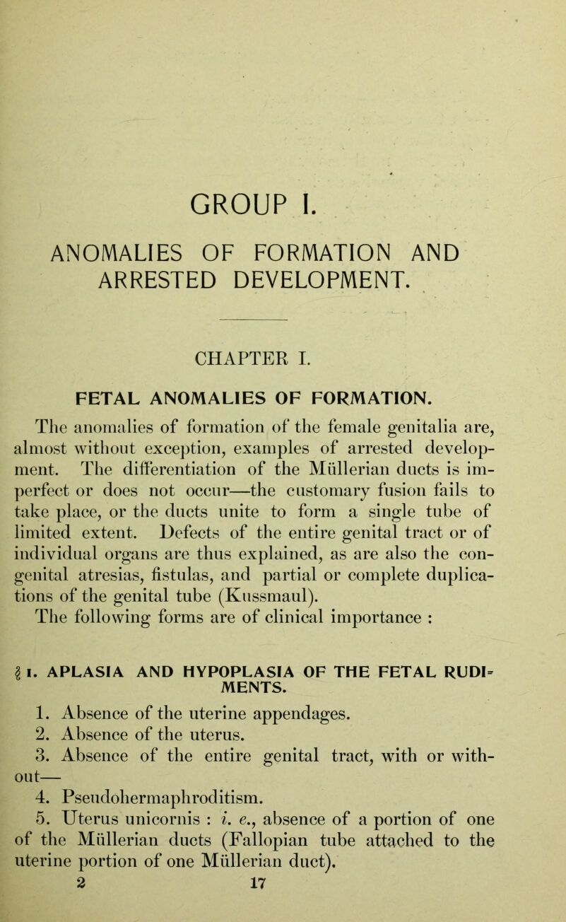 GROUP I. ANOMALIES OF FORMATION AND ARRESTED DEVELOPMENT. CHAPTER I. FETAL ANOMALIES OF FORMATION. The anomalies of formation of the female genitalia are, almost without exception, examples of arrested develop- ment. The differentiation of the Müllerian ducts is im- perfect or does not occur—the customary fusion fails to take place, or the ducts unite to form a single tube of limited extent. Defects of the entire genital tract or of individual organs are thus explained, as are also the con- genital atresias, fistulas, and partial or complete duplica- tions of the genital tube (Kussmaul). The following forms are of clinical importance : § i. APLASIA AND HYPOPLASIA OF THE FETAL RUDI= MENTS. 1. Absence of the uterine appendages. 2. Absence of the uterus. 3. Absence of the entire genital tract, with or with- out— 4. Pseudohermaphroditism. 5. Uterus unicornis : i. e., absence of a portion of one of the Müllerian ducts (Fallopian tube attached to the uterine portion of one Müllerian duct).