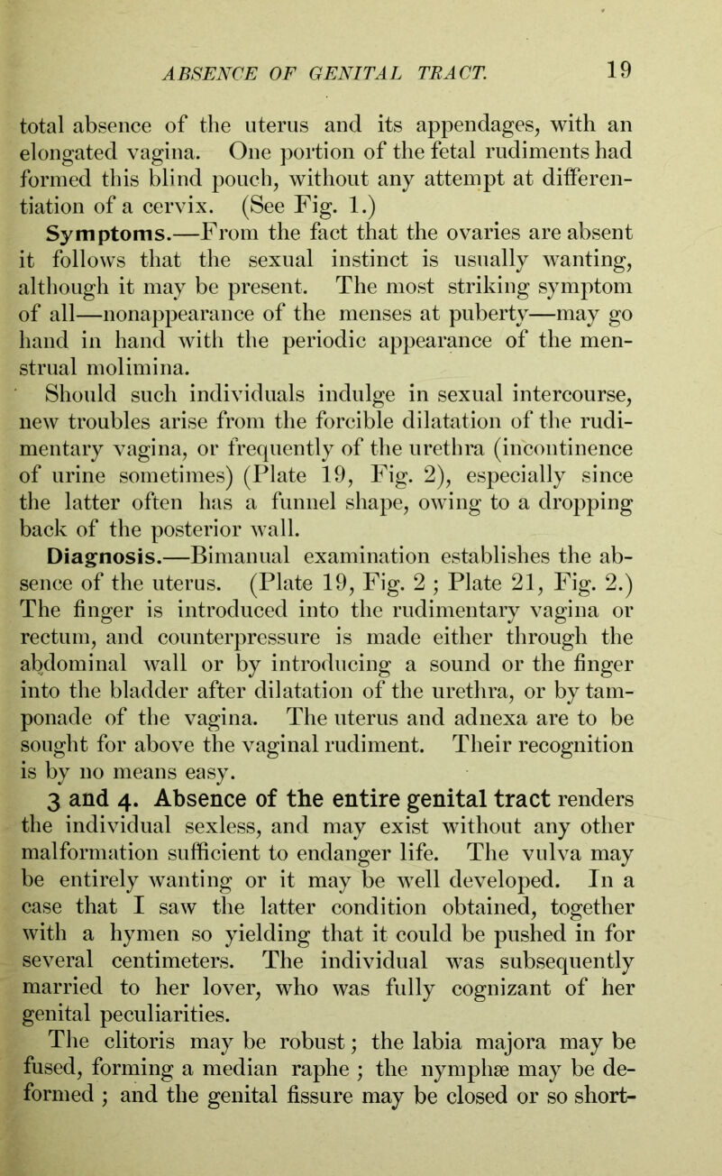 total absence of the uterus and its appendages, with an elongated vagina. One portion of the fetal rudiments had formed this blind pouch, without any attempt at differen- tiation of a cervix. (See Fig. 1.) Symptoms.—From the fact that the ovaries are absent it follows that the sexual instinct is usually wanting, although it may be present. The most striking symptom of all—nonappearance of the menses at puberty—may go hand in hand with the periodic appearance of the men- strual molimina. Should such individuals indulge in sexual intercourse, new troubles arise from the forcible dilatation of the rudi- mentary vagina, or frequently of the urethra (incontinence of urine sometimes) (Plate 19, Fig. 2), especially since the latter often has a funnel shape, owing to a dropping back of the posterior wall. Diagnosis.—Bimanual examination establishes the ab- sence of the uterus. (Plate 19, Fig. 2 ; Plate 21, Fig. 2.) The finger is introduced into the rudimentary vagina or rectum, and counterpressure is made either through the abdominal wall or by introducing a sound or the finger into the bladder after dilatation of the urethra, or by tam- ponade of the vagina. The uterus and adnexa are to be sought for above the vaginal rudiment. Their recognition is by no means easy. 3 and 4. Absence of the entire genital tract renders the individual sexless, and may exist without any other malformation sufficient to endanger life. The vulva may be entirely wanting or it may be well developed. In a case that I saw the latter condition obtained, together with a hymen so yielding that it could be pushed in for several centimeters. The individual was subsequently married to her lover, who was fully cognizant of her genital peculiarities. The clitoris may be robust; the labia majora may be fused, forming a median raphe ; the nymphse may be de- formed ; and the genital fissure may be closed or so short-